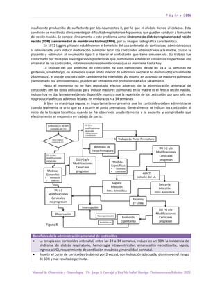 P á g i n a | 206
Manual de Obstetricia y Ginecología. Dr. Jorge A Carvajal y Dra Ma Isabel Barriga. Decimotercera Edición. 2022.
insuficiente producción de surfactante por los neumocitos II, por lo que el alvéolo tiende al colapso. Esta
condición se manifiesta clínicamente por dificultad respiratoria e hipoxemia, que pueden conducir a la muerte
del recién nacido. Se conoce clínicamente a este problema como síndrome de distrés respiratorio del recién
nacido (SDR) o enfermedad de membrana hialina (EMH), por su imagen radiográfica característica.
En 1972 Liggins y Howie establecieron el beneficio del uso antenatal de corticoides, administrados a
la embarazada, para inducir maduración pulmonar fetal. Los corticoides administrados a la madre, cruzan la
placenta y estimulan al neumocito tipo II a liberar el surfactante que tiene almacenado. Su trabajo fue
confirmado por múltiples investigaciones posteriores que permitieron establecer consensos respecto del uso
antenatal de los corticoides, estableciendo recomendaciones que se mantiene hasta hoy.
La utilidad del uso antenatal de corticoides ha sido demostrada desde las 24 a 34 semanas de
gestación, sin embargo, en la medida que el límite inferior de sobrevida neonatal ha disminuido (actualmente
23 semanas), el uso de los corticoides también se ha extendido. Así mismo, en ausencia de madurez pulmonar
(demostrada por amniocentesis), pueden ser utilizados con posterioridad a las 34 semanas.
Hasta el momento no se han reportado efectos adversos de la administración antenatal de
corticoides (en las dosis utilizadas para inducir madurez pulmonar) en la madre ni el feto o recién nacido.
Incluso hoy en día, la mejor evidencia disponible muestra que la repetición de los corticoides por una sola vez
no produciría efectos adversos fetales, en embarazos < a 34 semanas.
Si bien es una droga segura, es importante tener presente que los corticoides deben administrarse
cuando realmente se crea que va a ocurrir el parto prematuro. Generalmente se indican los corticoides al
inicio de la terapia tocolítica, cuando se ha observado prudentemente a la paciente y comprobado que
efectivamente se encuentra en trabajo de parto.
Beneficios de la administración antenatal de corticoides
• La terapia con corticoides antenatal, entre las 24 a 34 semanas, reduce en un 50% la incidencia de
síndrome de distrés respiratorio, hemorragia intraventricular, enterocolitis necrotizante, sepsis,
ingreso a UCI, requerimiento de ventilación mecánica y mortalidad perinatal.
• Repetir el curso de corticoides (máximo por 2 veces), con indicación adecuada, disminuyen el riesgo
de SDR y mal resultado perinatal.
 
