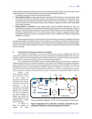 P á g i n a | 208
Manual de Obstetricia y Ginecología. Dr. Jorge A Carvajal y Dra Ma Isabel Barriga. Decimotercera Edición. 2022.
siendo significativo después de ajustarse por factores confundentes (Hazard ratio [HR] 1.5), mientras que, en niños
nacidos de pretérmino, el análisis ajustado no encontró una asociación significativa (HR 1.0).
Sin embargo, hay grupos en que se ha demostrado beneficio:
• Parto prematuro tardío: los riesgos perinatales que enfrentan los RN producto de un parto prematuro tardío
son menores que los de los prematuros menores a 34 semanas, pero no pueden ser desconocidos. Se ha
demostrado que la administración antenatal de betametasona (en las dosis indicadas), a mujeres en riesgo
inminente de parto entre 34+0 y 36+6 semanas, reduce el riesgo de: taquipnea transitoria, SDR y necesidad de
uso de drogas vasoactivas.
• Cesárea electiva ≥ 37 semanas: el parto vaginal protege al RN de dificultad respiratoria, por ello se ha
demostrado un aumento en la tasa de distrés respiratorio en RN producto de cesárea electiva (sin trabajo de
parto). Se ha demostrado que la administración antenatal de Betametasona (en las dosis indicadas), a mujeres
sometidas a cesárea electiva entre 37+0 y 38+6 semanas, reduce el riesgo de: taquipnea transitoria, SDR,
necesidad de ventilación mecánica, uso de oxígeno; asociado a menor estadía en UCI neonatal y mayor puntaje
de Apgar (1 y 5 minutos).
Nuestro grupo estima que es necesario discutir el uso de corticoides para reducir la morbilidad neonatal de
los prematuros tardíos y las cesáreas electivas cercanas al término. Los estudios solo consideran el potencial efecto
benéfico, a corto plazo, de la terapia corticoidal, y no consideran los efectos a largo plazo que los corticoides pueden
tener en el feto, como cambios metabólicos, endocrinos o cognitivos, que pueden facilitar la aparición de morbilidad
crónica en el adulto.
B. Frenación de las contracciones uterinas con tocolíticos
Los tocolíticos corresponden a un grupo de fármacos que poseen la habilidad de inhibir las
contracciones uterinas. El parto prematuro es una causa significativa de morbimortalidad infantil, el uso de
tocolíticos puede permitir la prolongación del embarazo al menos por el tiempo necesario para trasladar a
una paciente si es que fuera necesario, e inducir la madurez pulmonar del feto.
En un metaanálisis del año 2009, hecho de estudios randomizados, se encontró que en mujeres en
trabajo de parto prematuro el uso de estas drogas era más efectivo que el placebo en prolongar el embarazo
tanto por 48 horas (75-93 % versus 53 % para placebo/control) como por 7 días (61-78% versus 39% para
placebo/control), pero no para prolongar el embarazo hasta las 37 semanas. Sin embargo, tanto en este
metaanálisis como en otros estudios, aproximadamente el 50% de las mujeres en trabajo de parto prematuro
y que no recibieron tocolíticos no sólo no tuvieron su parto a corto plazo, sino que además llegaron a término.
Debido a este
efecto benéfico marginal
de los tocolíticos, el uso
de estas drogas no
consigue una disminución
significativa del síndrome
de distrés respiratorio del
prematuro ni en la
morbilidad ni mortalidad
neonatal. Así, el principal
objetivo de la tocolisis,
más que la prevención
del parto prematuro es
otorgar una ventana de
tiempo suficiente para la
administración y acción
de los corticoides.
La tocolisis se
indica en mujeres en
trabajo de parto
 