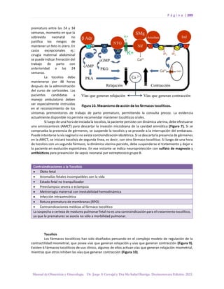P á g i n a | 209
Manual de Obstetricia y Ginecología. Dr. Jorge A Carvajal y Dra Ma Isabel Barriga. Decimotercera Edición. 2022.
prematuro entre las 24 y 34
semanas, momento en que la
sobrevida neonatal no
justifica los riesgos de
mantener un feto in útero. En
casos excepcionales ej.:
cirugía maternal abdominal
se puede indicar frenación del
trabajo de parto con
anterioridad a las 24
semanas.
La tocolisis debe
mantenerse por 48 horas
después de la administración
del curso de corticoides. Las
pacientes candidatas a
manejo ambulatorio deben
ser especialmente instruidas
en el reconocimiento de los
síntomas premonitorios de trabajo de parto prematuro, permitiendo la consulta precoz. La evidencia
actualmente disponible no permite recomendar mantener tocolíticos orales.
Si luego de una hora de iniciada la tocolisis, la paciente persiste con dinámica uterina, debe efectuarse
una amniocentesis (AMCT) para descartar la invasión microbiana de la cavidad amniótica (Figura 7). Si se
comprueba la presencia de gérmenes, se suspende la tocolisis y se procede a la interrupción del embarazo.
Puede intentarse la vía vaginal si no existe contraindicación obstétrica. Si se descarta la presencia de gérmenes
en la AMCT, se iniciará tocolisis de segunda línea, es decir, con otro fármaco tocolítico. Si luego de una hora
de tocolisis con un segundo fármaco, la dinámica uterina persiste, debe suspenderse el tratamiento y dejar a
la paciente en evolución espontánea. En ese instante se indica neuroprotección con sulfato de magnesio y
antibióticos para prevención de sepsis neonatal por estreptococo grupo B.
Contraindicaciones a la Tocolisis
• Óbito fetal
• Anomalías fetales incompatibles con la vida
• Estado fetal no tranquilizador
• Preeclampsia severa o eclampsia
• Metrorragia maternal con inestabilidad hemodinámica
• Infección intraamniótica
• Rotura prematura de membranas (RPO)
• Contraindicaciones médicas al fármaco tocolítico
La sospecha o certeza de madurez pulmonar fetal no es una contraindicación para el tratamiento tocolítico,
ya que la prematurez se asocia no sólo a morbilidad pulmonar.
Tocolisis
Los fármacos tocolíticos han sido diseñados pensando en el complejo modelo de regulación de la
contractilidad miometrial, que posee vías que generan relajación y vías que generan contracción (Figura 9).
Existen 6 fármacos tocolíticos de uso clínico, algunos de ellos activan vías que generan relajación miometrial,
mientras que otros inhiben las vías que generan contracción (Figura 10).
 