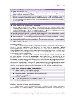 P á g i n a | 211
Manual de Obstetricia y Ginecología. Dr. Jorge A Carvajal y Dra Ma Isabel Barriga. Decimotercera Edición. 2022.
Protocolo tocolisis con nifedipino (formulación común, no “retard”)
• Vía de administración: oral
• Dosis de carga: se inicia con 20 mg, y se completa una dosis de carga máxima de 60 mg en la primera
hora. (20 mg cada 20 minutos por 3 dosis)
• Dosis de mantención: 10 mg cada 6 horas hasta completar 48 horas. Si luego de completar la dosis de
carga (1 hora o menos) la dinámica uterina (DU) ha desaparecido, se inicia la dosis de mantención.
• Amniocentesis: si luego de la dosis de carga, persiste la DU, planificar AMCT y decidir conducta según
resultado (Figura 7).
Protocolo tocolisis con fenoterol
• Vía de administración: infusión continua endovenosa
• Dosis de carga: se inicia la infusión a 2 µg/min. Según la evolución de la DU se aumenta la dosis en 0.5
µg/min cada 30 min hasta lograr el cese de la DU o la aparición de efectos colaterales (principalmente
frecuencia cardíaca mayor a 120 por minuto). Dosis máxima: 3-4 µg/min. Durante el uso del fenoterol
debe monitorizarse la frecuencia cardíaca y presión arterial materna.
• Dosis de mantención: continuar la infusión en la dosis que permitió el cese de la DU por 12 h, luego
disminución gradual hasta 1-0.5 µg/m que se mantiene por 48 h.
• Efectos adversos: si durante la administración del fenoterol, aparecen efectos adversos, la infusión
debe ser suspendida, y se debe administrar otra droga.
• Amniocentesis: si luego de lograr la dosis máxima, persiste la DU, planificar AMCT y decidir conducta
según resultado (Figura 7).
Amniocentesis (AMCT)
Dado que la infección intraamniótica es la etiología de un importante grupo de partos prematuros,
siempre es importante diagnosticar y tratar la infección; por eso se solicita un hemograma y cultivos
cervicovaginales a toda paciente con diagnóstico de amenaza o trabajo de parto prematuro. La infección
intraamniótica se produce habitualmente por vía ascendente (gérmenes que pasan desde la vagina al cuello
y desde allí a la cavidad amniótica), de modo que un cultivo cervicovaginal negativo, prácticamente descarta
la posibilidad de infección intraamniótica.
Sin embargo, el diagnóstico definitivo de infección intraamniótica solo es posible mediante el estudio
del líquido amniótico obtenido por amniocentesis. Desafortunadamente, la amniocentesis es un
procedimiento invasivo, no exento de riesgos, se describe riesgo de pérdida del embarazo (0.5%), rotura
prematura de membranas (1%) e infección intrauterina (0.1%). De este modo, la mejor evidencia disponible
no apoya el uso rutinario de AMCT en el manejo de mujeres con amenaza o trabajo de parto prematuro.
Recomendamos efectuar la AMCT en mujeres con falla al tratamiento tocolítico de primera línea, es decir en
aquellas en que la dinámica uterina persiste, luego de una hora de tocolisis (Figura 8). En ciertas situaciones
clínicas se justifica la amniocentesis antes de iniciar la tocolisis, tal como se muestra en la siguiente tabla.
Criterios clínicos que justifican una AMCT para descartar IIA
• Falla de respuesta a la primera línea de tocolisis
• Fiebre, sin otros signos de corioamnionitis clínica
• Leucocitosis materna, sin otros signos de corioamnionitis clínica
• Cervicometría menor a 15 mm
• Presencia de “sludge”
• Trabajo de parto prematuro con dilatación cervical > a 4 cm
• Presencia de DIU o cerclaje
Diagnóstico de invasión microbiana en el líquido amniótico
El diagnóstico de invasión microbiana de la cavidad amniótica se efectúa mediante el cultivo del
líquido amniótico, el cual demora 48 horas. A la espera del cultivo, se efectúan exámenes rápidos que
 