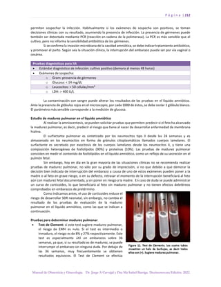 P á g i n a | 212
Manual de Obstetricia y Ginecología. Dr. Jorge A Carvajal y Dra Ma Isabel Barriga. Decimotercera Edición. 2022.
permiten sospechar la infección. Habitualmente si los exámenes de sospecha son positivos, se toman
decisiones clínicas con su resultado, asumiendo la presencia de infección. La presencia de gérmenes puede
también ser detectada mediante PCR (reacción en cadena de la polimerasa). La PCR es más sensible que el
cultivo, pero no informa la sensibilidad antibiótica de los gérmenes.
Si se confirma la invasión microbiana de la cavidad amniótica, se debe indicar tratamiento antibiótico,
y promover el parto. Según sea la situación clínica, la interrupción del embarazo puede ser por vía vaginal o
cesárea.
Pruebas diagnósticas para IIA
• Estándar diagnóstico de infección: cultivo positivo (demora al menos 48 horas)
• Exámenes de sospecha:
o Gram: presencia de gérmenes
o Glucosa: < 14 mg/dL
o Leucocitos: > 50 células/mm3
o LDH: > 400 U/L
La contaminación con sangre puede alterar los resultados de las pruebas en el líquido amniótico.
Ante la presencia de glóbulos rojos en el microscopio, por cada 1000 de éstos, se debe restar 1 glóbulo blanco.
El parámetro más sensible corresponde a la medición de glucosa.
Estudio de madurez pulmonar en el líquido amniótico
Al realizar la amniocentesis, se pueden solicitar pruebas que permiten predecir si el feto ha alcanzado
la madurez pulmonar, es decir, predecir el riesgo que tiene al nacer de desarrollar enfermedad de membrana
hialina.
El surfactante pulmonar es sintetizado por los neumocitos tipo II desde las 24 semanas y es
almacenado en los neumocitos en forma de gránulos citoplasmáticos llamados cuerpos lamelares. El
surfactante es secretado por exocitosis de los cuerpos lamelares desde los neumocitos II, y tiene una
composición heterogénea de fosfolípidos (90%) y proteínas (10%). Las pruebas de madurez pulmonar
consisten en medir el contenido de fosfolípidos en el líquido amniótico, como un reflejo de su secreción en el
pulmón fetal.
Sin embargo, hoy en día en la gran mayoría de las situaciones clínicas no se recomienda realizar
pruebas de madurez pulmonar, no sólo por su grado de imprecisión, si no que debido a que demorar la
decisión bien indicada de interrupción del embarazo a causa de uno de estos exámenes pueden poner a la
madre o al feto en grave riesgo, o en su defecto, retrasar el momento de la interrupción beneficiará al feto
aún con madurez fetal documentada, y sin poner en riesgo a la madre. En caso de duda se puede administrar
un curso de corticoides, lo que beneficiará al feto sin madurez pulmonar y no tienen efectos deletéreos
comprobados en embarazos de pretérmino.
Como indicamos antes, el uso de corticoides reduce el
riesgo de desarrollar SDR neonatal, sin embargo, no cambia el
resultado de las pruebas de evaluación de la madurez
pulmonar en el líquido amniótico, como las que se indican a
continuación.
Pruebas para determinar madurez pulmonar
• Test de Clement: si este test sugiere madurez pulmonar,
el riesgo de EMH es nulo. Si el test es intermedio o
inmaduro, el riesgo es de 8% y 27% respectivamente. Este
test es especialmente útil en embarazos sobre 36
semanas, ya que, si su resultado es de madurez, se puede
interrumpir el embarazo sin ninguna duda. Por debajo de
las 36 semanas, muy frecuentemente se obtienen
resultados equívocos. El Test de Clement se efectúa
 