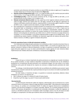 P á g i n a | 213
Manual de Obstetricia y Ginecología. Dr. Jorge A Carvajal y Dra Ma Isabel Barriga. Decimotercera Edición. 2022.
poniendo cuatro diluciones de líquido amniótico en etanol (95%); los tubos se agitan por 15 segundos y
se dejan reposar por 15 minutos antes de observarlos (Figura 11).
• Relación Lecitina-Esfingomielina (L/E): si L/E > 2, el riesgo de EMH es de 2%, mientras que para valores
entre 1.5-2.0 y < 1.5, el riesgo de EMH es de 40% y 73% respectivamente.
• Fosfatidilglicerol (PG): si este test muestra presencia de PG, el riesgo de EMH es del 0.6%, y si en
presencia de PG, el L/E es mayor a 2.0, el riesgo es nulo.
• Relación Surfactante-Albúmina (S/A): test más usado hoy en día. Sugieren madurez pulmonar niveles
sobre 55 mg/g, mientras que niveles entre 55 y 39 mg/g y menores de 39 mg/g son sugerentes de
madurez intermedia y ausencia de madurez, respectivamente. Si esta prueba sugiere madurez, el riesgo
de EMH es nulo, si sugiere ausencia de madurez, el riesgo de EMH es de 30%.
• 9 se comprobó que su presencia en el líquido amniótico se correlaciona con la probabilidad de madurez
del pulmón fetal. La similaridad en tamaño de los cuerpos lamelares (1.7 a 7.3fl o 1-5µm) con las
plaquetas (5-7fl o 2-4µm), permite el uso de los contadores automatizados estándar de células
hematológicas para cuantificar el número de cuerpos lamelares en LA (la mayoría de los contadores
detectan como plaquetas los elementos que miden entre 2 y 20 fl). El meconio y la sangre afectan los
resultados, y no se ha estudiado si una muestra obtenida desde la vagina es de utilidad clínica. Se ha
establecido que valores mayores a 50.000/µL son altamente sugerentes de madurez del pulmón fetal.
Valores menores a 15.000/ µL sugieren inmadurez del pulmón.
Evolución espontánea frente a la falla del tratamiento tocolítico
Si el tratamiento del trabajo de parto prematuro no es eficiente, es decir la tocolisis de primera línea no
funcionó, se ha descartado infección intraamniótica mediante AMCT, y la tocolisis de segunda línea no es
efectiva, entonces se declara la falla de tratamiento y se deja a la paciente en evolución espontánea, a la
espera del parto vaginal (si es que no existe contraindicación al parto vaginal). En este momento deben
implementarse dos medidas adicionales: antibióticos y neuroprotección (Figura 8).
Antibióticos
A pesar de que un número importante de partos prematuros es originado por invasión microbiana
de la cavidad amniótica, la mejor evidencia disponible no demuestra el beneficio del uso de antibióticos
profilácticos en el tratamiento de parto prematuro con membranas íntegras. Por este motivo, no se indica
antibióticos como parte del manejo de las mujeres con amenaza o trabajo de parto prematuro de modo
rutinario.
Sin embargo, sí está demostrado el beneficio del uso profiláctico de antibióticos para prevenir sepsis
neonatal precoz, durante la atención de un parto prematuro en que no se conoce si la madre es portadora del
estreptococo grupo B.
Por este motivo, al momento de dejar a la paciente en evolución espontánea, debemos indicar
antibióticos con este fin. Las opciones son:
• PNC 5 millones de carga y 2.5 millones EV cada 4 h hasta el parto
• Ampicilina 2 g EV de carga y 1 g cada 4 h hasta el parto (alternativa)
Neuroprotección
La administración antenatal de sulfato de magnesio, administradas ante la inminencia de un parto
prematuro menor a 32 semanas, reduce el riesgo de parálisis cerebral (NNT = 63) y disfunción motora gruesa
en la infancia, sin cambios en la mortalidad infantil. El sulfato de magnesio disminuiría el metabolismo
cerebral, y de esta forma protegería a un cerebro vulnerable. Además, en un estudio prospectivo entre las
22+0 a 26+6 semanas de gestación, la combinación de corticoides antenatales y sulfato de magnesio, se
asoció a un 30-50% de reducción en la mortalidad o daño neurológico severo a los 18 y 26 meses de edad
corregida, en comparación a los fetos que recibieron sólo una de estas terapias o ninguna de ellas.
 