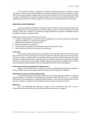 P á g i n a | 214
Manual de Obstetricia y Ginecología. Dr. Jorge A Carvajal y Dra Ma Isabel Barriga. Decimotercera Edición. 2022.
En el momento de dejar a la paciente en evolución espontánea para que se produzca el parto
prematuro, indicamos un bolo de 5 g endovenoso de sulfato de magnesio. No existe aún consenso, si aparte
de la dosis de carga, también se debería dejar una dosis de mantención (1 a 2 g de mantención), por lo que
se indica, la administración de sulfato de magnesio según los protocolos de cada unidad de atención. En el
Hospital UC solo se indica una dosis de carga de 5 g en 30 minutos en embarazos menores a 32 semanas.
ATENCIÓN DEL PARTO PREMATURO
Cuando el tratamiento tocolítico ha fracasado o existen criterios de suspensión del tratamiento, hay
que prepararse para la atención del parto, ya sea por vía vaginal o cesárea. La atención del parto de un feto
prematuro debe estar orientada a la reducción de riesgos obstétricos que generan morbilidad neonatal,
principalmente asfixia y traumatismo fetal.
Medidas que se deben tomar ante un parto prematuro:
• Trasladar a la embarazada a un centro de mayor complejidad, si en el servicio no existen las condiciones
óptimas para atender a un recién nacido prematuro.
• Monitorización electrónica continua de la FCF.
• Elección apropiada de la vía de parto.
• Mantención de la integridad de las membranas ovulares el máximo de tiempo.
• Buena relajación perineal (uso de anestesia de conducción).
Vía de parto
Para los fetos mayores de 28 semanas, la elección de la vía del parto sigue los mismos criterios que
para los partos de término, prefiriendo la vía vaginal. Existe mayor discusión para los fetos menores de 28
semanas o 1.250 g. La conducta clásica era indicarles cesárea, pero existe evidencia que demuestra que el
resultado neurológico de esto niños, a dos años plazo, no es diferente según sea la vía de parto. Se sugiere
evaluar caso a caso, conversar con los padres y adoptar la decisión que parezca más expedita. Tener en cuenta
que los prematuros extremos pueden nacer sin la necesidad de alcanzar los 10 cm de dilatación.
Monitorización clínica de la progresión de trabajo de parto
Debe ser muy estrecha ya que no cumple con los mismos parámetros temporales que los partos de
término. Se debe realizar un tacto vaginal cada hora desde los 6 cm de dilatación en adelante.
Monitorización continua de latidos cardiacos fetales
Se recomienda siempre monitorización electrónica. Se ha demostrado que la acidosis en el periodo
periparto, favorece el desarrollo de complicaciones neonatales, como SDR, ECN y HIV. Si se detectan
alteraciones en la monitorización, el umbral para decidir cesárea es menor que en el feto de término, por lo
que ante un registro en categoría II, es suficientes para indicar cesárea y proceder sin demora.
Episiotomía
No se ha demostrado que disminuya el riesgo de HIC o traumatismo fetal, por lo que no
recomendamos episiotomía de rutina en la atención del parto prematuro por vía vaginal.
 
