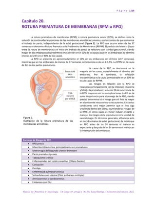 P á g i n a | 216
Manual de Obstetricia y Ginecología. Dr. Jorge A Carvajal y Dra Ma Isabel Barriga. Decimotercera Edición. 2022.
Capítulo 20.
ROTURA PREMATURA DE MEMBRANAS (RPM o RPO)
La rotura prematura de membranas (RPM), o rotura prematura ovular (RPO), se define como la
solución de continuidad espontánea de las membranas amnióticas (amnios y corion) antes de que comience
el trabajo de parto, independiente de la edad gestacional (Figura 1). La RPO que ocurre antes de las 37
semanas se denomina Rotura Prematura de Pretérmino de Membranas (RPPM). El período de latencia (lapso
entre la rotura de membranas y el inicio del trabajo de parto) se relaciona con la edad gestacional, siendo
mayor en los embarazos de pretérmino (más de 48 h en el 50% de los casos) que en los embarazos de término
(menos de 24 h en el 90% de los casos).
La RPO se presenta en aproximadamente el 10% de los embarazos de término (≥37 semanas),
mientras que en los embarazos de menos de 37 semanas la incidencia es de un 2-3,5%. La RPPM es la causa
de 1/3 de los partos prematuros.
La causa de la RPO se desconoce en la
mayoría de los casos, especialmente al término del
embarazo. Por el contrario, la infección
intraamniótica es la causa demostrable en un 30% de
los de casos de RPPM.
Los riesgos en relación con la RPO se
relacionan principalmente con la infección (materna
y fetal) y la prematurez; a menor EG de ocurrencia de
la RPO, mayores son las complicaciones. La EG es de
suma importancia para el manejo de la RPO, siendo
preciso determinar si el riesgo para el feto es mayor
en el ambiente intrauterino o extrauterino. En ciertas
condiciones será mejor permitir que el feto siga
creciendo dentro del útero, asumiendo los riesgos de
la RPO; en otros casos es mejor inducir el parto y
manejar los riesgos de la prematurez en la unidad de
neonatología. En términos generales, el balance está
en las 34 semanas de edad gestacional, de modo que
en RPO antes de las 34 semanas el manejo es
expectante y después de las 34 semanas el manejo es
la interrupción del embarazo.
Factores de Riesgo de RPO
• RPO previa
• Infección intrauterina, principalmente en prematuros
• Metrorragia del segundo y tercer trimestre
• Parto prematuro previo
• Tabaquismo crónico
• Enfermedades del tejido conectivo (Ehlers-Danlos)
• Conización
• Cerclaje
• Enfermedad pulmonar crónica
• Sobredistensión uterina (PHA, embarazo múltiple)
• Amniocentesis o cordocentesis
• Embarazo con DIU
 