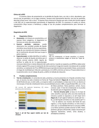 P á g i n a | 217
Manual de Obstetricia y Ginecología. Dr. Jorge A Carvajal y Dra Ma Isabel Barriga. Decimotercera Edición. 2022.
Clínica de la RPO
El síntoma clásico de presentación es la pérdida de líquido claro, con olor a cloro, abundante, que
escurre por los genitales y no se logra contener. Aunque está clásicamente descrito, rara vez las pacientes
describe el flujo como “olor a cloro”. El examen físico mostrará el líquido que sale a través del introito vaginal
o del OCE (en la especuloscopía) permitiendo el diagnóstico de RPO. En ocasiones el cuadro es menos
característico (flujo escaso o hemático) y obliga al uso de pruebas complementarias para formular el
diagnóstico.
Diagnóstico de RPO
A. Diagnóstico Clínico:
• Anamnesis: si la historia es característica, y el
examen físico categórico, el diagnóstico se
formula con estos dos antecedentes.
• Examen genitales externos: puede
observarse una cantidad variable de líquido
amniótico escurriendo de forma espontánea,
luego de una maniobra de Valsalva o después
de la movilización del polo fetal que ocupa la
pelvis materna.
• Especuloscopía: se debe identificar el cuello y
observar la salida de líquido amniótico por el
orificio cervical externo (OCE). Aparte de
verificar la salida de LA, la especuloscopía
sirve para determinar si existe dilatación del cuello uterino. Cuando se sospecha una RPPM se debe evitar
el tacto vaginal (TV), ya que la realización de éste aumenta el riesgo de invasión microbiana de la cavidad
amniótica. La realización de TV en RPPM disminuye el período de latencia (promedio 9 días), aumentando
el riesgo de morbilidad por infección y prematurez. En la RPO a término se hará un TV para determinar si
la paciente está o no en trabajo de parto, y definir el método de inducción.
B. Pruebas complementarias
• Test de cristalización: el contenido de sales, proteínas y mucina presentes en el líquido amniótico hace
que, al secarse, las sales cristalicen en forma de “hojas de helecho” (Figura 2). Se toma una muestra de
LA del fondo de saco, no del cuello, y se esparce sobre un portaobjeto; se deja secar el LA y se observa al
microscopio. El test de cristalización tiene una sensibilidad cercana a 98%, y especificidad 78%, con un 5%
de falsos positivos. Falsos positivos: semen, mucus
cervical, sudor. El test de cristalización es la prueba
de elección para el diagnóstico de RPO.
• Test de nitrazina (pH): se basa en el viraje de
color amarillo a azul que sufre una cinta reactiva de
nitrazina cuando es expuesta a un pH mayor de 6
(Figura 2). El pH vaginal habitual es ácido (pH 4,5 –
6), y el del líquido amniótico es más alcalino (pH 7.1
- 7.3). Se obtiene una muestra del fondo de saco
vaginal, y si hay líquido amniótico, la cinta virará a
color azul. La sensibilidad del test es cercana al 90%,
y sus falsos positivos pueden alcanzar el 20%. Falsos
positivos: gel para ultrasonido, sangre, leucorrea por
vaginosis bacteriana, semen, orina alcalina, o
antisépticos alcalinos.
 