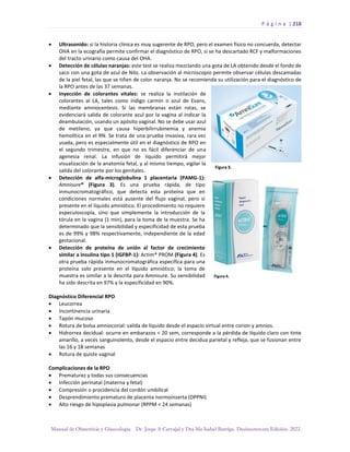 P á g i n a | 218
Manual de Obstetricia y Ginecología. Dr. Jorge A Carvajal y Dra Ma Isabel Barriga. Decimotercera Edición. 2022.
• Ultrasonido: si la historia clínica es muy sugerente de RPO, pero el examen físico no concuerda, detectar
OHA en la ecografía permite confirmar el diagnóstico de RPO, si se ha descartado RCF y malformaciones
del tracto urinario como causa del OHA.
• Detección de células naranjas: este test se realiza mezclando una gota de LA obtenido desde el fondo de
saco con una gota de azul de Nilo. La observación al microscopio permite observar células descamadas
de la piel fetal, las que se tiñen de color naranja. No se recomienda su utilización para el diagnóstico de
la RPO antes de las 37 semanas.
• Inyección de colorantes vitales: se realiza la instilación de
colorantes al LA, tales como índigo carmín o azul de Evans,
mediante amniocentesis. Si las membranas están rotas, se
evidenciará salida de colorante azul por la vagina al indicar la
deambulación, usando un apósito vaginal. No se debe usar azul
de metileno, ya que causa hiperbilirrubinemia y anemia
hemolítica en el RN. Se trata de una prueba invasiva, rara vez
usada, pero es especialmente útil en el diagnóstico de RPO en
el segundo trimestre, en que no es fácil diferenciar de una
agenesia renal. La infusión de líquido permitirá mejor
visualización de la anatomía fetal, y al mismo tiempo, vigilar la
salida del colorante por los genitales.
• Detección de alfa-microglobulina 1 placentaria (PAMG-1):
Amnisure® (Figura 3). Es una prueba rápida, de tipo
inmunocromatográfico, que detecta esta proteína que en
condiciones normales está ausente del flujo vaginal, pero si
presente en el líquido amniótico. El procedimiento no requiere
especuloscopía, sino que simplemente la introducción de la
tórula en la vagina (1 min), para la toma de la muestra. Se ha
determinado que la sensibilidad y especificidad de esta prueba
es de 99% y 98% respectivamente, independiente de la edad
gestacional.
• Detección de proteína de unión al factor de crecimiento
similar a insulina tipo 1 (IGFBP-1): Actim® PROM (Figura 4). Es
otra prueba rápida inmunocromatográfica específica para una
proteína solo presente en el líquido amniótico; la toma de
muestra es similar a la descrita para Amnisure. Su sensibilidad
ha sido descrita en 97% y la especificidad en 90%.
Diagnóstico Diferencial RPO
• Leucorrea
• Incontinencia urinaria
• Tapón mucoso
• Rotura de bolsa amniocorial: salida de líquido desde el espacio virtual entre corion y amnios.
• Hidrorrea decidual: ocurre en embarazos < 20 sem, corresponde a la pérdida de líquido claro con tinte
amarillo, a veces sanguinolento, desde el espacio entre decidua parietal y refleja, que se fusionan entre
las 16 y 18 semanas
• Rotura de quiste vaginal
Complicaciones de la RPO
• Prematurez y todas sus consecuencias
• Infección perinatal (materna y fetal)
• Compresión o procidencia del cordón umbilical
• Desprendimiento prematuro de placenta normoinserta (DPPNI)
• Alto riesgo de hipoplasia pulmonar (RPPM < 24 semanas)
 