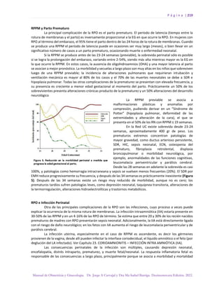 P á g i n a | 219
Manual de Obstetricia y Ginecología. Dr. Jorge A Carvajal y Dra Ma Isabel Barriga. Decimotercera Edición. 2022.
RPPM y Parto Prematuro
La principal complicación de la RPO es el parto prematuro. El período de latencia (tiempo entre la
rotura de membranas y el parto) es inversamente proporcional a la EG en que ocurre la RPO. En mujeres con
RPO al término del embarazo, el 95% tiene el parto dentro de las 24 horas de la rotura de membranas. Cuando
se produce una RPPM el período de latencia puede en ocasiones ser muy largo (meses), o bien llevar en un
significativo número de casos a un parto prematuro, ocasionando muerte o enfermedad neonatal.
Si la RPPM se produce antes de las 23-24 semanas (previable), la sobrevida perinatal sólo es posible
si se logra la prolongación del embarazo, variando entre 2-54%, siendo más alta mientras mayor es la EG en
la que ocurre la RPPM. En estos casos, la ausencia de oligohidroamnios (OHA) y una mayor latencia al parto
se asocian a mejor pronóstico. La morbilidad y secuelas a largo plazo son muy altas en los niños que sobreviven
luego de una RPPM previable; la incidencia de alteraciones pulmonares que requirieran intubación y
ventilación mecánica es mayor al 80% de los casos y el 70% de las muertes neonatales se debe a SDR e
hipoplasia pulmonar. Todas las otras complicaciones de la prematurez se presentan con elevada frecuencia, y
su presencia es creciente a menor edad gestacional al momento del parto. Prácticamente un 50% de los
sobrevivientes presenta alteraciones crónicas producto de la prematurez y un 50% alteraciones del desarrollo
neurológico
La RPPM previable se asocia a
malformaciones plásticas y anomalías por
compresión, pudiendo derivar en un “Síndrome de
Potter” (hipoplasia pulmonar, deformidad de las
extremidades y alteración de la cara), el que se
presenta en el 50% de los RN con RPPM ≤ 19 semanas.
En la Red UC existe sobrevida desde 23-24
semanas, aproximadamente 400 gr de peso. Los
prematuros extremos concentran patologías de
mayor gravedad, como ductus arterioso persistente,
SDR, HIC, sepsis neonatal, ECN, osteopenia del
prematuro, fibroplasia retrolental, displasia
broncopulmonar o morbilidad neurológica, por
ejemplo, anormalidades de las funciones cognitivas,
leucomalacia periventricular y parálisis cerebral.
Desde las 28 semanas en adelante la sobrevida es casi
100%, y patologías como hemorragia intracraneana y sepsis se vuelven menos frecuentes (20%). El SDR por
EMH reduce progresivamente su frecuencia, y después de las 34 semanas es prácticamente inexistente (Figura
5). Después de las 34 semanas existe un riesgo muy reducido de morbilidad, aunque no es cero; los
prematuros tardíos sufren patologías leves, como depresión neonatal, taquipnea transitoria, alteraciones de
la termorregulación, alteraciones hidroelectrolíticas y trastornos metabólicos.
RPO e Infección Perinatal
Otra de las principales complicaciones de la RPO son las infecciones, cuyo proceso a veces puede
explicar la ocurrencia de la misma rotura de membranas. La infección intraamniótica (IIA) estaría presente en
30-50% de las RPPM y en un 4-16% de las RPO de término. Se estima que entre 20 y 30% de los recién nacidos
prematuros de madres con RPO presentarán sepsis neonatal. Adicionalmente, la IIA está directamente ligada
con el riesgo de daño neurológico; en los fetos con IIA aumenta el riesgo de leucomalacia periventricular y de
parálisis cerebral.
La infección uterina, especialmente en el caso de RPPM es ascendente, es decir los gérmenes
provienen de la vagina, desde allí pueden infectar la interfase coriodecidual, el líquido amniótico o el feto (por
deglución del LA infectado). Ver Capítulo 23. CORIOAMNIONITIS – INFECCIÓN INTRA AMNIÓTICA (IIA).
Las consecuencias perinatales de la infección son múltiples, causando depresión neonatal,
encefalopatía, distrés intraparto, prematurez, y muerte fetal/neonatal. La respuesta inflamatoria fetal es
responsable de las consecuencias a largo plazo, principalmente porque se asocia a morbilidad y mortalidad
 