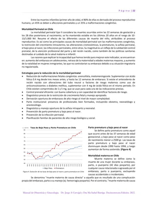 P á g i n a | 22
Manual de Obstetricia y Ginecología. Dr. Jorge A Carvajal y Dra Ma Isabel Barriga. Decimotercera Edición. 2022.
Entre las muertes infantiles (primer año de vida), el 80% de ellas es derivada del proceso reproductivo
humano, un 45% se deben a afecciones perinatales y un 35% a malformaciones congénitas.
Mortalidad Perinatal en Chile
La mortalidad perinatal tipo II considera las muertes ocurridas entre las 22 semanas de gestación y
los 28 días posteriores al nacimiento; se ha mantenido estable en los últimos 20 años en el rango de 10-
13/1.000 NV. Resume el efecto de las diferentes causas de muerte del niño, atribuibles al proceso
reproductivo. Es así como las principales causas de mortalidad perinatal son las malformaciones congénitas,
la restricción del crecimiento intrauterino, las alteraciones cromosómicas, la prematurez, la asfixia perinatal,
el bajo peso al nacer, las infecciones perinatales, entre otras. Su magnitud es un reflejo de la calidad del control
prenatal, de la atención profesional del parto y del recién nacido, como también de las políticas sanitarias
destinadas al cuidado de la salud materna e infantil.
Las razones que explican la incapacidad que hemos tenido para mejorar este indicador, se encuentran
en: aumento del embarazo en adolescentes, retraso de la maternidad a edades maternas mayores, y aumento
de la natalidad en mujeres inmigrantes, las que no controlarían su embarazo debido a su situación migratoria
no regularizada.
Estrategias para la reducción de la mortalidad perinatal
• Reducción de malformaciones fetales congénitas: anencefalia, mielomeningocele. Suplementar con ácido
fólico 0.4 mg desde tres meses antes, y hasta las 12 semanas de embarazo. Si existe el antecedente de
recién nacido con alteraciones del tubo neural o factores de riesgo maternos como uso de
anticonvulsivantes o diabetes mellitus, suplementar con 4 mg de ácido fólico en el mismo período. En
Chile existen comprimidos de 1 y 5 mg, que se usan para cada una de las indicaciones previas.
• Control prenatal eficiente: con buena cobertura y con capacidad de identificar factores de riesgo.
• Diagnóstico precoz de la restricción de crecimiento fetal y manejo apropiado.
• Derivación oportuna de embarazos de alto riesgo al nivel de mayor complejidad.
• Parto institucional: presencia de profesionales bien formados, incluyendo obstetra, neonatólogo y
anestesiólogo.
• Diagnóstico y manejo oportuno de la asfixia intraparto y neonatal.
• Prevención de parto prematuro y bajo peso al nacer.
• Prevención de la infección perinatal.
• Planificación familiar de pacientes de alto riesgo biológico y social.
Parto prematuro y bajo peso al nacer
Se define parto prematuro como aquel
que ocurre antes de las 37 semanas de edad
gestacional, y bajo peso al nacer como peso
de nacimiento menor a 2500 gr. Las tasas de
parto prematuro y bajo peso al nacer
disminuyen desde 1990 hasta 1994, y luego
aumentan de forma sostenida. (Figura 4)
Mortalidad materna en Chile
Muerte materna se define como la
muerte de una mujer durante su embarazo,
parto, o puerperio (42 días posparto), por
cualquier causa relacionada o agravada por el
embarazo, parto o puerperio, excluyendo
causas accidentales o incidentales.
Se denomina "muerte materna de causa directa" a aquella que es resultado de una complicación
propia del embarazo, parto o su manejo (ej. hemorragia posparto). Por el contrario, "muerte materna de causa
 