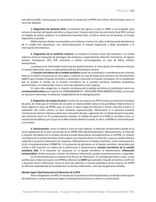 P á g i n a | 221
Manual de Obstetricia y Ginecología. Dr. Jorge A Carvajal y Dra Ma Isabel Barriga. Decimotercera Edición. 2022.
este Manual 2020, nuestro grupo ha reanalizado su manejo de la RPPM entre 34+0 y 36+6 semanas como se
verá más adelante.
1. Diagnóstico de bienestar fetal: al momento del ingreso se hará un RBNE y una ecografía, para
estimar el volumen del líquido amniótico y el peso fetal. Si existe restricción de crecimiento fetal (RCF) se hará
un Doppler de arteria umbilical. Si se demuestra bienestar fetal, y la EG es menor de 34 semanas, el manejo
expectante es posible.
Malformaciones fetales incompatibles con la vida (ej. trisomía 13 y 18) o la demostración de deterioro
de la unidad feto placentaria, son contraindicaciones al manejo expectante y debe procederse a la
interrupción del embarazo.
2. Diagnóstico de la condición materna: se analizará la historia clínica del embarazo y el estado
materno actual en búsqueda de patologías del embarazo y especialmente infección intrauterina. Al ingreso
solicitar: hemograma, VHS, PCR, urocultivo y cultivos cervicovaginales; en caso de fiebre, solicitar
hemocultivos.
La presencia de enfermedad materna grave puede favorecer la interrupción del embarazo más que
el manejo expectante, pese a la edad gestacional (ej. preeclampsia severa).
La invasión microbiana de la cavidad amniótica puede ser asintomática o manifestarse por síntomas
leves en la madre o leucocitosis sin otra signo o síntoma; en caso de dudas será necesaria una amniocentesis
(AMCT) para estudiar el líquido amniótico y comprobar o descartar la invasión microbiana. Se ha establecido
que es posible el manejo de la invasión microbiana de la cavidad amniótica mediante antibióticos
administrados a la embarazada como se verá más adelante en este capítulo.
En casos más categóricos, la invasión microbiana de la cavidad amniótica se manifestará como una
corioamnionitis clínica (ver Capítulo 23. CORIOAMNIONITIS – INFECCIÓN INTRA AMNIÓTICA (IIA)), en ese caso
es necesario interrumpir el embarazo independiente de la edad gestacional.
3. Diagnóstico de trabajo de parto: muchas de las mujeres con RPO iniciarán prontamente el trabajo
de parto, de modo que al momento de consultar es imprescindible evaluar esta posibilidad. Debe omitirse el
tacto vaginal en casos de RPPM, pues se asocia a mayor riesgo de infección y menor intervalo al parto; la
evaluación del cuello uterino se hará mediante especuloscopía. Obviamente si la paciente presenta
contracciones uterinas intensas y dolorosas o sensación de pujo, sugerentes de un trabajo de parto avanzado,
será necesario hacer un TV usando guantes estériles. El trabajo de parto en la RPM se considera como un
mecanismo de defensa, por lo que no se debe intentar detener el parto, es decir, la RPPM es contraindicación
a la tocolisis.
4. Amniocentesis: como se indicó al inicio de este capítulo, la infección intraamniótica puede ser la
causa subyacente de un gran porcentaje de las RPPM (30% aproximadamente). Adicionalmente, la infección
o invasión microbiana de la cavidad amniótica puede desarrollarse secundariamente a la RPPM. La invasión
microbiana de la cavidad amniótica desencadena una respuesta fetal a la infección, lo que es posible detectar
midiendo la presencia (elevación) de citoquinas inflamatorias en el líquido amniótico, como interleuquina 6
(IL-6) o metaloproteinasa 8 (MMP-8). A la presencia de gérmenes en el líquido amniótico, detectados por
cultivo o PCR (reacción en cadena de la polimerasa) lo denominamos invasión microbiana de la cavidad
amniótica (IIA). A la elevación de citoquinas en el líquido amniótico, lo denominamos inflamación
intraamniótica. Ambos procesos, invasión microbiana e inflamación, pueden presentarse juntos o separados.
Se ha demostrado que en presencia de IIA y/o de inflamación, el resultado perinatal es peor, lo que
justifica que a todas las mujeres con RPPM se efectúe una AMCT para estudiar el líquido amniótico y confirmar
o descartar IIA y/o inflamación. Como se verá más adelante, el manejo antibiótico de las mujeres con RPPM
es diferente dependiendo de la existencia o no de IIA o inflamación, y del tipo de gérmenes aislados.
Manejo Según Edad Gestacional al Momento de la RPO
Ante el diagnóstico de RPO, el manejo de la paciente se hará hospitalizada y se decidirá interrupción
del embarazo o manejo expectante según la edad gestacional como se observa a continuación.
 