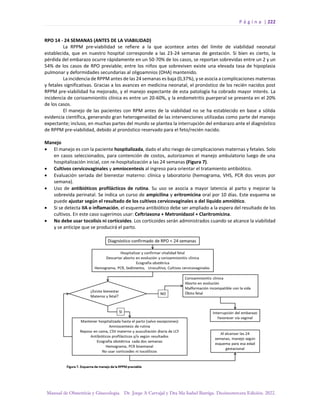 P á g i n a | 222
Manual de Obstetricia y Ginecología. Dr. Jorge A Carvajal y Dra Ma Isabel Barriga. Decimotercera Edición. 2022.
RPO 14 - 24 SEMANAS (ANTES DE LA VIABILIDAD)
La RPPM pre-viabilidad se refiere a la que acontece antes del límite de viabilidad neonatal
establecida, que en nuestro hospital corresponde a las 23-24 semanas de gestación. Si bien es cierto, la
pérdida del embarazo ocurre rápidamente en un 50-70% de los casos, se reportan sobrevidas entre un 2 y un
54% de los casos de RPO previable; entre los niños que sobreviven existe una elevada tasa de hipoplasia
pulmonar y deformidades secundarias al oligoamnios (OHA) mantenido.
La incidencia de RPPM antes de las 24 semanas es baja (0,37%), y se asocia a complicaciones maternas
y fetales significativas. Gracias a los avances en medicina neonatal, el pronóstico de los recién nacidos post
RPPM pre-viabilidad ha mejorado, y el manejo expectante de esta patología ha cobrado mayor interés. La
incidencia de corioamnionitis clínica es entre un 20-60%, y la endometritis puerperal se presenta en el 20%
de los casos.
El manejo de las pacientes con RPM antes de la viabilidad no se ha establecido en base a sólida
evidencia científica, generando gran heterogeneidad de las intervenciones utilizadas como parte del manejo
expectante; incluso, en muchas partes del mundo se plantea la interrupción del embarazo ante el diagnóstico
de RPPM pre-viabilidad, debido al pronóstico reservado para el feto/recién nacido.
Manejo
• El manejo es con la paciente hospitalizada, dado el alto riesgo de complicaciones maternas y fetales. Solo
en casos seleccionados, para contención de costos, autorizamos el manejo ambulatorio luego de una
hospitalización inicial, con re-hospitalización a las 24 semanas (Figura 7).
• Cultivos cervicovaginales y amniocentesis al ingreso para orientar el tratamiento antibiótico.
• Evaluación seriada del bienestar materno: clínica y laboratorio (hemograma, VHS, PCR dos veces por
semana).
• Uso de antibióticos profilácticos de rutina. Su uso se asocia a mayor latencia al parto y mejorar la
sobrevida perinatal. Se indica un curso de ampicilina y eritromicina oral por 10 días. Este esquema se
puede ajustar según el resultado de los cultivos cervicovaginales o del líquido amniótico.
• Si se detecta IIA o inflamación, el esquema antibiótico debe ser ampliado a la espera del resultado de los
cultivos. En este caso sugerimos usar: Ceftriaxona + Metronidazol + Claritromicina.
• No debe usar tocolisis ni corticoides. Los corticoides serán administrados cuando se alcance la viabilidad
y se anticipe que se producirá el parto.
 