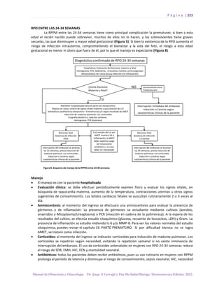 P á g i n a | 223
Manual de Obstetricia y Ginecología. Dr. Jorge A Carvajal y Dra Ma Isabel Barriga. Decimotercera Edición. 2022.
RPO ENTRE LAS 24-34 SEMANAS
La RPPM entre las 24-34 semanas tiene como principal complicación la prematurez; si bien a esta
edad el recién nacido puede sobrevivir, muchos de ellos no lo hacen, y los sobrevivientes tiene graves
secuelas, las que disminuyen a mayor edad gestacional (Figura 5). Si bien la existencia de la RPO aumenta el
riesgo de infección intrauterina, comprometiendo el bienestar y la vida del feto, el riesgo a esta edad
gestacional es menor in útero que fuera de él, por lo que el manejo es expectante (Figura 8).
Manejo
• El manejo es con la paciente hospitalizada
• Evaluación clínica: se debe efectuar periódicamente examen físico y evaluar los signos vitales, en
búsqueda de taquicardia materna, aumento de la temperatura, contracciones uterinas u otros signos
sugerentes de corioamnionitis. Los latidos cardíacos fetales se auscultan rutinariamente 2 o 3 veces al
día.
• Amniocentesis: al momento del ingreso se efectuará una amniocentesis para evaluar la presencia de
gérmenes y de inflamación. La presencia de gérmenes se estudiante mediante cultivos (aerobio,
anaerobio y Micoplasma/Ureaplasma) y PCR (reacción en cadena de la polimerasa). A la espera de los
resultados del cultivo, se efectúa estudio citoquímico (glucosa, recuento de leucocitos, LDH) y Gram. La
presencia de inflamación se estudia midiendo IL-6 y/o MMP-8. Para ver los valores normales del estudio
citoquímico, puedes revisar el capítulo 19. PARTO PREMATURO. Si por dificultad técnica no se logra
AMCT, se tratará como infección.
• Corticoides: al momento del ingreso se indicarán corticoides para inducción de madurez pulmonar. Los
corticoides se repetirán según necesidad, evitando la repetición semanal si no existe inminencia de
interrupción del embarazo. El uso de corticoides antenatales en mujeres con RPO 24-34 semanas reduce
el riesgo de SDR, EMH; HIC, ECN y mortalidad neonatal.
• Antibióticos: todas las pacientes deben recibir antibióticos, pues su uso rutinario en mujeres con RPPM
prolonga el período de latencia y disminuye el riesgo de corioamnionitis, sepsis neonatal, HIC, necesidad
 