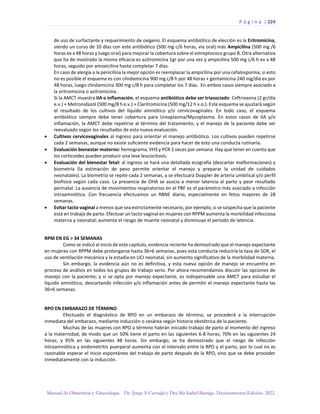 P á g i n a | 224
Manual de Obstetricia y Ginecología. Dr. Jorge A Carvajal y Dra Ma Isabel Barriga. Decimotercera Edición. 2022.
de uso de surfactante y requerimiento de oxígeno. El esquema antibiótico de elección es la Eritromicina,
siendo un curso de 10 días con este antibiótico (500 mg c/6 horas, vía oral) más Ampicilina (500 mg /6
horas ev x 48 horas y luego oral) para mejorar la cobertura sobre el estreptococo grupo B. Otra alternativa
que ha de mostrado la misma eficacia es azitromicina 1gr por una vez y ampicilina 500 mg c/6 h ev x 48
horas, seguido por amoxicilina hasta completar 7 días.
En caso de alergia a la penicilina la mejor opción es reemplazar la ampicilina por una cefalosporina, si esto
no es posible el esquema es con clindamicina 900 mg c/8 h por 48 horas + gentamicina 240 mg/día ev por
48 horas, luego clindamicina 300 mg c/8 h para completar los 7 días. En ambos casos siempre asociado a
la eritromicina o azitromicina.
Si la AMCT muestra IIA o inflamación, el esquema antibiótico debe ser triasociado: Ceftriaxona (2 gr/día
e.v.) + Metronidazol (500 mg/8 h e.v.) + Claritromicina (500 mg/12 h v.o.). Este esquema se ajustará según
el resultado de los cultivos del líquido amniótico y/o cervicovaginales. En todo caso, el esquema
antibiótico siempre debe tener cobertura para Ureaplasma/Mycoplasma. En estos casos de IIA y/o
inflamación, la AMCT debe repetirse al término del tratamiento, y el manejo de la paciente debe ser
reevaluado según los resultados de esta nueva evaluación.
• Cultivos cervicovaginales al ingreso para orientar el manejo antibiótico. Los cultivos pueden repetirse
cada 2 semanas, aunque no existe suficiente evidencia para hacer de esto una conducta rutinaria.
• Evaluación bienestar materno: hemograma, VHS y PCR 2 veces por semana. Hay que tener en cuenta que
los corticoides pueden producir una leve leucocitosis.
• Evaluación del bienestar fetal: al ingreso se hará una detallada ecografía (descartar malformaciones) y
biometría (la estimación de peso permite orientar el manejo y preparar la unidad de cuidados
neonatales). La biometría se repite cada 2 semanas, y se efectuará Doppler de arteria umbilical y/o perfil
biofísico según cada caso. La presencia de OHA se asocia a menor latencia al parto y peor resultado
perinatal. La ausencia de movimientos respiratorios en el PBF es el parámetro más asociado a infección
intraamniótica. Con frecuencia efectuamos un RBNE diario, especialmente en fetos mayores de 28
semanas.
• Evitar tacto vaginal a menos que sea estrictamente necesario, por ejemplo, si se sospecha que la paciente
está en trabajo de parto. Efectuar un tacto vaginal en mujeres con RPPM aumenta la morbilidad infecciosa
materna y neonatal; aumenta el riesgo de muerte neonatal y disminuye el periodo de latencia.
RPM EN EG > 34 SEMANAS
Como se indicó al inicio de este capítulo, evidencia reciente ha demostrado que el manejo expectante
en mujeres con RPPM debe prolongarse hasta 36+6 semanas, pues esta conducta reduciría la tasa de SDR, el
uso de ventilación mecánica y la estadía en UCI neonatal, sin aumento significativo de la morbilidad materna.
Sin embargo, la evidencia aún no es definitiva, y esta nueva opción de manejo se encuentra en
proceso de análisis en todos los grupos de trabajo serio. Por ahora recomendamos discutir las opciones de
manejo con la paciente; y si se opta por manejo expectante, es indispensable una AMCT para estudiar el
líquido amniótico, descartando infección y/o inflamación antes de permitir el manejo expectante hasta las
36+6 semanas.
RPO EN EMBARAZO DE TÉRMINO
Efectuado el diagnóstico de RPO en un embarazo de término, se procederá a la interrupción
inmediata del embarazo, mediante inducción o cesárea según historia obstétrica de la paciente.
Muchas de las mujeres con RPO a término habrán iniciado trabajo de parto al momento del ingreso
a la maternidad, de modo que un 50% tiene el parto en las siguientes 6-8 horas; 70% en las siguientes 24
horas; y 95% en las siguientes 48 horas. Sin embargo, se ha demostrado que el riesgo de infección
intraamniótica y endometritis puerperal aumenta con el intervalo entre la RPO y el parto, por lo cual no es
razonable esperar el inicio espontáneo del trabajo de parto después de la RPO, sino que se debe proceder
inmediatamente con la inducción.
 