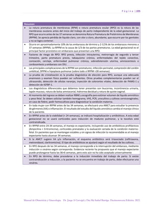 P á g i n a | 225
Manual de Obstetricia y Ginecología. Dr. Jorge A Carvajal y Dra Ma Isabel Barriga. Decimotercera Edición. 2022.
Resumen
• La rotura prematura de membranas (RPM) o rotura prematura ovular (RPO) es la rotura de las
membranas ovulares antes del inicio del trabajo de parto independiente de la edad gestacional. La
RPO que ocurre antes de las 37 semanas se denomina Rotura Prematura de Pretérmino de Membranas
(RPPM). Se aprecia pérdida de líquido claro, con olor a cloro, abundante, que escurre por los genitales
y no se logra contener.
• Ocurre en aproximadamente 10% de los embarazos de término y 2-3,5% de los embarazos menores a
37 semanas (RPPM). La RPPM es la causa de 1/3 de los partos prematuros. La edad gestacional es el
principal factor pronóstico en embarazos que presentan una RPO.
• Factores de riesgo de RPO: RPO previa, infección intrauterina, metrorragia de segundo y tercer
trimestre, parto prematuro previo, tabaquismo crónico, enfermedades del tejido conectivo,
conización, cerclaje, enfermedad pulmonar crónica, sobredistensión uterina, amniocentesis o
cordocentesis y embarazo con DIU.
• Las principales complicaciones de la RPPM son prematurez, infección perinatal, compresión del cordón
umbilical, DPPNI e hipoplasia pulmonar (sobre todo si RPPM <28 semanas).
• La prueba de cristalización es la prueba diagnóstica de elección para RPO, aunque una adecuada
anamnesis y examen físico pueden ser suficientes. Otras pruebas complementarias pueden ser el
ultrasonido, detección de células naranjas, inyección de colorantes vitales, detección de PAMG-1 y
detección de IGFBP-1.
• Los diagnósticos diferenciales que debemos tener presentes son leucorrea, incontinencia urinaria,
tapón mucoso, rotura de bolsa amniocorial, hidrorrea decidual y rotura de quiste vaginal.
• Al momento del ingreso se deben realizar RBNE y ecografía para estimar volumen de líquido amniótico
y peso fetal. Se deben solicitar también hemograma, VHS, PCR, urocultivo y cultivos cervicovaginales;
en caso de fiebre, pedir hemocultivos para diagnosticar la condición materna.
• En toda mujer con RPPM antes de las 34 semanas, se efectuará una AMCT para estudiar la presencia
de gérmenes (IIA) o inflamación. El resultado del estudio del líquido amniótico cambia el manejo clínico
de la paciente.
• En RPPM antes de la viabilidad (< 24 semanas), se indicará hospitalización y antibióticos. A esta edad
gestacional no se usará corticoides para inducción de madurez pulmonar, y la tocolisis está
contraindicada.
• En RPPM entre 24-34 semanas, el manejo es expectante, incluyendo uso de antibióticos profilácticos
(Ampicilina + Eritromicina), corticoides prenatales y la evaluación seriada de la condición materno-
fetal. En pacientes que se mantengan estables y sin signos de infección lo recomendable es el manejo
expectante hasta alcanzar 34 semanas.
• Si la AMCT sugiere IIA y/o inflamación, el esquema antibiótico será triasociado (ceftriaxona,
metronidazol, claritromicina). El tipo de antibióticos se ajustará según el resultado de los cultivos.
• En RPO después de las 34 semanas, el manejo corresponde a la interrupción del embarazo, mediante
inducción o cesárea según corresponda. Evidencia reciente ha propuesto que el manejo expectante
puede prolongarse hasta las 36+6 semanas, pero esto aún no ha sido aceptado universalmente
• En RPO de término, debe procederse a la inducción inmediata del trabajo de parto. Si existe
contraindicación a inducción, y la paciente no se encuentra en trabajo de parto, debe efectuarse una
cesárea.
 