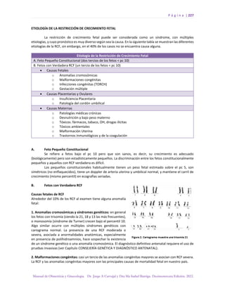 P á g i n a | 227
Manual de Obstetricia y Ginecología. Dr. Jorge A Carvajal y Dra Ma Isabel Barriga. Decimotercera Edición. 2022.
ETIOLOGÍA DE LA RESTRICCIÓN DE CRECIMIENTO FETAL
La restricción de crecimiento fetal puede ser considerada como un síndrome, con múltiples
etiologías, y cuyo pronóstico es muy diverso según sea la causa. En la siguiente tabla se muestran las diferentes
etiologías de la RCF, sin embargo, en el 40% de los casos no se encuentra causa alguna.
Etiología de la Restricción de Crecimiento Fetal
A. Feto Pequeño Constitucional (dos tercios de los fetos < pc 10)
B. Fetos con Verdadera RCF (un tercio de los fetos < pc 10)
• Causas Fetales
o Anomalías cromosómicas
o Malformaciones congénitas
o Infecciones congénitas (TORCH)
o Gestación múltiple
• Causas Placentarias y Ovulares
o Insuficiencia Placentaria
o Patología del cordón umbilical
• Causas Maternas
o Patologías médicas crónicas
o Desnutrición y bajo peso materno
o Tóxicos: fármacos, tabaco, OH, drogas ilícitas
o Tóxicos ambientales
o Malformación Uterina
o Trastornos inmunológicos y de la coagulación
A. Feto Pequeño Constitucional
Se refiere a fetos bajo el pc 10 pero que son sanos, es decir, su crecimiento es adecuado
(biológicamente) pero son estadísticamente pequeños. La discriminación entre los fetos constitucionalmente
pequeños y aquellos con RCF verdadera es difícil.
Los pequeños constitucionales habitualmente tienen un peso fetal estimado sobre el pc 5, son
simétricos (no enflaquecidos), tiene un doppler de arteria uterina y umbilical normal, y mantiene el carril de
crecimiento (mismo percentil) en ecografías seriadas.
B. Fetos con Verdadera RCF
Causas fetales de RCF
Alrededor del 10% de los RCF al examen tiene alguna anomalía
fetal:
1. Anomalías cromosómicas y síndromes genéticos: en general
los fetos con trisomía (siendo la 21, 18 y 13 las más frecuentes),
o monosomía (síndrome de Turner) crecen bajo el percentil 10.
Algo similar ocurre con múltiples síndromes genéticos con
cariograma normal. La presencia de una RCF moderada o
severa, asociada a anormalidades anatómicas, especialmente
en presencia de polihidroamnios, hace sospechar la existencia
de un síndrome genético o una anomalía cromosómica. El diagnóstico definitivo antenatal requiere el uso de
pruebas invasivas (ver Capítulo CONSEJERÍA GENÉTICA Y DIAGNÓSTICO ANTENATAL).
2. Malformaciones congénitas: casi un tercio de las anomalías congénitas mayores se asocian con RCF severa.
La RCF y las anomalías congénitas mayores son las principales causas de mortalidad fetal en nuestro país.
 