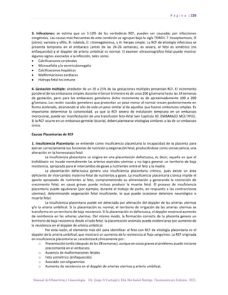 P á g i n a | 228
Manual de Obstetricia y Ginecología. Dr. Jorge A Carvajal y Dra Ma Isabel Barriga. Decimotercera Edición. 2022.
3. Infecciones: se estima que un 5-10% de las verdaderas RCF, pueden ser causadas por infecciones
congénitas. Las causas más frecuentes de esta condición se agrupan bajo la sigla TORCH. T: toxoplasmosis, O
(otros): varicela y sífilis, R: rubéola, C: citomegalovirus, y H: herpes simple. La RCF de etiología infecciosa se
presenta temprano en el embarazo (antes de las 24-26 semanas), es severa, el feto es simétrico (no
enflaquecido) y el doppler de arteria umbilical es normal. El examen ultrasonográfico fetal puede mostrar
algunos signos asociados a la infección, tales como:
• Calcificaciones cerebrales
• Microcefalia y/o ventriculomegalia
• Calcificaciones hepáticas
• Malformaciones cardíacas
• Hidrops fetal no inmune
4. Gestación múltiple: alrededor de un 20 a 25% de las gestaciones múltiples presentan RCF. El incremento
ponderal de los embarazos simples durante el tercer trimestre es de unos 200 g/semana hasta las 34 semanas
de gestación, pero para los embarazos gemelares dicho incremento es de aproximadamente 100 a 200
g/semana. Los recién nacidos gemelares que presentan un peso menor al normal crecen posteriormente en
forma acelerada, alcanzando al año de vida un peso similar al de aquellos que fueron embarazos simples. Es
importante determinar la corionicidad, ya que la RCF severa de instalación temprana en un embarazo
monocorial, puede ser manifestación de una transfusión feto-fetal (ver Capítulo 30. EMBARAZO MÚLTIPLE).
Si la RCF ocurre en un embarazo gemelar bicorial, deben plantearse etiologías similares a las de un embarazo
único.
Causas Placentarias de RCF
1. Insuficiencia Placentaria: se entiende como insuficiencia placentaria la incapacidad de la placenta para
ejercer correctamente sus funciones de nutrición y oxigenación fetal, produciéndose como consecuencia, una
alteración en la homeostasis fetal.
La insuficiencia placentaria se origina en una placentación defectuosa, es decir, aquella en que el
trofoblasto no invade normalmente las arterias espirales uterinas y no logra generar un territorio de baja
resistencia, apropiado para el intercambio de gases y nutrientes entre el feto y la madre.
La placentación defectuosa genera una insuficiencia placentaria crónica, pues existe un área
deficiente de intercambio materno-fetal de nutrientes y gases. La insuficiencia placentaria crónica impide el
aporte apropiado de nutrientes al feto, comprometiendo su alimentación y generando la restricción de
crecimiento fetal; en casos graves puede incluso producir la muerte fetal. El proceso de insuficiencia
placentaria puede agudizarse (por ejemplo, durante el trabajo de parto, en respuesta a las contracciones
uterinas), determinando oxigenación fetal insuficiente, lo que puede ocasionar deterioro neurológico o
muerte fetal.
La insuficiencia placentaria puede ser detectada por alteración del doppler de las arterias uterinas
y/o la arteria umbilical. Si la placentación es normal, el territorio de irrigación de las arterias uterinas se
transforma en un territorio de baja resistencia. Si la placentación es defectuosa, el doppler mostrará aumento
de resistencia en las arterias uterinas. Del mismo modo, la formación correcta de la placenta genera un
territorio de baja resistencia desde el lado fetal; la placentación anómala puede evidenciarse por aumento de
la resistencia en el doppler de arteria umbilical.
Por esta razón, el elemento más útil para identificar al feto con RCF de etiología placentaria es el
doppler de la arteria umbilical, que mostrará un aumento de la resistencia al flujo sanguíneo. La RCF originada
en insuficiencia placentaria se caracterizará clínicamente por:
o Presentación tardía (después de las 28 semanas), aunque en casos graves el problema puede iniciarse
precozmente en el embarazo.
o Ausencia de malformaciones fetales
o Feto asimétrico (enflaquecido)
o Asociado con oligoamnios
o Aumento de resistencia en el doppler de arterias uterinas y arteria umbilical.
 