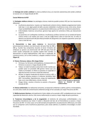 P á g i n a | 229
Manual de Obstetricia y Ginecología. Dr. Jorge A Carvajal y Dra Ma Isabel Barriga. Decimotercera Edición. 2022.
2. Patología del cordón umbilical: la arteria umbilical única y la inserción velamentosa del cordón umbilical
se asocian con un riesgo elevado de RCF.
Causas Maternas de RCF
1. Patologías médicas crónicas: las patologías crónicas maternas pueden producir RCF por tres mecanismos
diferentes:
• Insuficiencia placentaria: mujeres con hipertensión arterial crónica, diabetes pregestacional (sobre
todo tipo I o con algún grado de daño vascular endotelial) e insuficiencia renal, entre otros, tienen
mayor probabilidad de generar una placentación defectuosa y así RCF por insuficiencia placentaria.
• Enfermedades maternas consuntivas: generan bajo aporte de nutrientes al feto, por desnutrición
materna.
• Las pacientes con cardiopatías cianóticas o insuficiencia cardíaca conviven con un estado de hipoxia
crónica similar a las madres que viven a más de 3.000 metros sobre el nivel del mar. En ellas se
observa una disminución del peso fetal promedio de 250 gramos con respecto a pacientes sanas que
viven a nivel del mar.
2. Desnutrición y bajo peso materno: la desnutrición
preconcepcional produce una disminución del peso fetal de 400 a
600 g. Cuando hay compromiso durante el tercer trimestre del
embarazo se aprecia una disminución del 10% del peso final del
recién nacido comparado con aquellas madres bien nutridas. La
desnutrición se asocia habitualmente a RCF leve o moderada, de
comienzo precoz, con un feto simétrico, y doppler umbilical normal
(Figura 3).
3. Tóxicos: fármacos, tabaco, OH, drogas ilícitas
• Fármacos: los fármacos antineoplásicos, el propranolol y la
fenitoina se asocian a riesgo elevado de RCF.
• Tabaco: la madre fumadora activa tiene recién nacidos que
pueden pesar en promedio 300 gramos menos que una
madre no fumadora. El efecto se previene al suspender el
cigarrillo durante la primera mitad del embarazo.
• Alcohol: la ingesta moderada de alcohol se asocia a RCF, y
su ingesta excesiva produce el síndrome alcohólico fetal
(RCF, microcefalia, hipertelorismo, orejas de implantación
baja, surco naso-labial plano, retraso mental).
• Drogas ilícitas: cocaína y heroína se asocian a frecuencia
elevada de RCF.
4. Tóxicos ambientales: las radiaciones ionizantes, la exposición ambiental a cadmio, plomo y tricloroetileno,
así como altos niveles de contaminación ambiental (smog) se han asociado con mayor frecuencia de RCF.
5. Malformaciones Uterinas: principalmente el útero doble se ha asociado a RCF, probablemente por menor
capacidad de distención uterina. Esta misma malformación se asocia a mayor riesgo de parto prematuro.
6. Trastornos inmunológicos y de la coagulación: el síndrome de anticuerpos antifosfolípidos y las
trombofilias hereditarias (ej. Factor V Leiden o Mutación del Gen de la Protrombina) se asocian a mayor
frecuencia de RCF. En estos casos se ha demostrado principalmente una placentación defectuosa, de modo
que se comportan como insuficiencia placentaria; pero existe además un problema inmunológico no bien
elucidado.
 