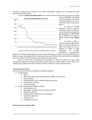 P á g i n a | 23
Manual de Obstetricia y Ginecología. Dr. Jorge A Carvajal y Dra Ma Isabel Barriga. Decimotercera Edición. 2022.
indirecta" es aquella que se produce en una mujer embarazada o puérpera con un problema de salud
preexistente (ej. HTA crónica).
La razón o tasa de mortalidad materna es el número de defunciones maternas por cien mil nacidos
vivos (x 100.000 NV). Mortalidad
materna corregida, es la tasa de
mortalidad materna a la cual se
restan las muertes maternas por
aborto.
En Chile, en décadas
anteriores a los 60’, la tasa de
mortalidad materna (TMM) era
de las más altas de Latinoamérica
(aproximadamente 300/100.000
NV). El 38.8% de las muertes se
debían al aborto séptico (Figura
5).
En Chile, la TMM se
redujo un 61% entre 1990 y 2015.
Existe un punto de inflexión en el
2001, pues desde ese año en
adelante la TMM se había
mantenido sin cambios
significativos, probablemente
debido a los cambios epidemiológicos en Chile, fundamentalmente un mayor número de embarazadas en
edades de mayor riesgo reproductivo. Es importante notar que la TMM de Chile el año 2019 fue de 9/100.000
NV, lo que significa un 45% de reducción con respecto a los años previos.
Como se indicó antes, la natalidad ha aumentado en el grupo de mujeres de mayor riesgo
reproductivo (mayores de 35 años), estas mujeres tienen además un mayor riesgo de muerte materna. Es
notable que las adolescentes entre 10-14 años, también presenten un mayor riesgo de muerte.
Causas de muerte materna
Las causas de muerte materna se clasifican en directas e indirectas
A. Causas directas
• Aborto
• Metrorragia ante/posparto (placenta previa, DPPNI, inercia uterina)
• Sepsis puerperal
• Embolía obstétrica (TEP - embolía de líquido amniótico)
• Preeclampsia - eclampsia
• Embarazo ectópico
B. Causas indirectas (enfermedades crónicas)
• Reumatológicas: LES
• Neurológicas: malformaciones vasculares cerebrales
• Metabólicas: diabetes
• Cardiovasculares: HTA crónica, miocardiopatías
• Psiquiátricas: depresión
• Infecciosas: VIH
• Oncológicas: leucemia
Causas de muerte materna en Chile
 
