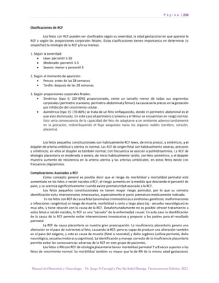 P á g i n a | 230
Manual de Obstetricia y Ginecología. Dr. Jorge A Carvajal y Dra Ma Isabel Barriga. Decimotercera Edición. 2022.
Clasificaciones de RCF
Los fetos con RCF pueden ser clasificados según su severidad, la edad gestacional en que aparece la
RCF y según las proporciones corporales fetales. Estas clasificaciones tienen importancia en determinar (o
sospechar) la etiología de la RCF y/o su manejo.
1. Según la severidad:
• Leve: percentil 5-10
• Moderado: percentil 3-5
• Severo: menor a percentil 3
2. Según el momento de aparición:
• Precoz: antes de las 28 semanas
• Tardío: después de las 28 semanas
3. Según proporciones corporales fetales:
• Simétrico (tipo I): (20-30%) proporcionado, existe un tamaño menor de todos sus segmentos
corporales (perímetro craneano, perímetro abdominal y fémur). La causa sería precoz en la gestación
por inhibición del crecimiento celular.
• Asimétrico (tipo II): (70-80%) se trata de un feto enflaquecido, donde el perímetro abdominal es el
que está disminuido. En este caso el perímetro craneano y el fémur se encuentran en rango normal.
Esto sería consecuencia de la capacidad del feto de adaptarse a un ambiente adverso tardíamente
en la gestación, redistribuyendo el flujo sanguíneo hacia los órganos nobles (cerebro, corazón,
placenta).
Los fetos pequeños constitucionales son habitualmente RCF leves, de inicio precoz, y simétricos, y el
doppler de arteria umbilical y uterina es normal. Las RCF de origen fetal son habitualmente severas, precoces
y simétricos; en ellos el doppler es también normal; con frecuencia se asocian a polihidroamnios. La RCF de
etiología placentaria es moderada o severa, de inicio habitualmente tardío, con feto asimétrico, y el doppler
muestra aumento de resistencia en la arteria uterina y las arterias umbilicales; en estos fetos existe con
frecuencia oligoamnios.
Complicaciones Asociadas a RCF
Como concepto general es posible decir que el riesgo de morbilidad y mortalidad perinatal está
aumentado en los fetos o recién nacidos o RCF; el riesgo aumenta en la medida que desciende el percentil de
peso, y se acentúa significativamente cuando existe prematuridad asociada a la RCF.
Los fetos pequeños constitucionales no tienen mayor riesgo perinatal, por lo que su correcta
identificación evita intervenciones innecesarias, especialmente el parto prematuro médicamente indicado.
En los fetos con RCF de causa fetal (anomalías cromosómicas o síndromes genéticos; malformaciones
o infecciones congénitas) el riesgo de muerte, morbilidad a corto y largo plazo (ej.: secuelas neurológicas) es
muy alto, y tiene relación con la causa de la RCF. Desafortunadamente no es posible ofrecer tratamiento a
estos fetos o recién nacidos, la RCF es una “secuela” de la enfermedad causal. En este caso la identificación
de la causa de la RCF permite evitar intervenciones innecesarias y preparar a los padres para el resultado
perinatal.
La RCF de causa placentaria es nuestra gran preocupación. La insuficiencia placentaria genera una
alteración en el paso de nutrientes al feto, causando la RCF; pero es capaz de producir una alteración también
en el paso del oxígeno, y esto es causa de muerte (fetal o neonatal) y daño orgánico (asfixia perinatal, daño
neurológico, secuelas motoras y cognitivas). La identificación y manejo correcto de la insuficiencia placentaria
permite evitar las consecuencias adversas de la RCF en este grupo de pacientes.
Los fetos o RN con RCF de etiología placentaria tienen mortalidad perinatal 7 a 8 veces superior a los
fetos de crecimiento normal. Su morbilidad también es mayor que la de RN de la misma edad gestacional,
 