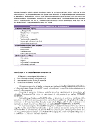 P á g i n a | 231
Manual de Obstetricia y Ginecología. Dr. Jorge A Carvajal y Dra Ma Isabel Barriga. Decimotercera Edición. 2022.
pero de crecimiento normal; presentando mayor riesgo de morbilidad perinatal, mayor riesgo de secuelas
(mediano plazo) y de enfermedades de la vida adulta, como se observa en la siguiente tabla. Las enfermedades
de la vida adulta se explican por lo que se llamó originalmente Hipótesis de Barker y hoy conocido como origen
intrauterino de las enfermedades del adulto; en esencia indica que las condiciones adversas del ambiente
hipóxico intrauterino en una RCF de causa placentaria producen cambios epigenéticos en el feto, que se
asocian a un mayor riesgo cardiovascular en la vida adulta.
Morbilidad asociada a la Restricción de Crecimiento Fetal
A. Morbilidad Perinatal (aguda)
• Asfixia perinatal
• Hipoglicemia e hipocalcemia
• Hipotermia
• Policitemia
• Trastornos de coagulación
• Hemorragia pulmonar y cerebral
• Enterocolitis necrotizante
B. Morbilidad a mediano plazo (secuelas)
• Parálisis cerebral
• Convulsiones
• Retardo mental
• Retraso del aprendizaje
C. Enfermedades del Adulto
• HTA crónica
• Diabetes
• Enfermedad cerebrovascular
• Enfermedad coronaria
DIAGNÓSTICO DE RESTRICCIÓN DE CRECIMIENTO FETAL
El diagnóstico antenatal de RCF se basa en:
1. Conocimiento preciso de la edad gestacional
2. Presencia de elementos clínicos de sospecha
3. Estimación ecográfica del peso fetal
El conocimiento preciso de la edad gestacional (ver Capítulo DIAGNÓSTICO DE EDAD GESTACIONAL)
es indispensable para el diagnóstico de RCF, pues la estimación de si el peso fetal es adecuado depende de
conocer la edad gestacional.
Presencia de elementos clínicos de sospecha, se refiere específicamente a altura uterina y/o
estimación clínica de peso fetal menor a la esperada para la edad gestacional (ver capítulo SEMIOLOGÍA
OBSTÉTRICA).
Estimación ecográfica del peso fetal (EPF): se basa en la medición de parámetros biométricos fetales
(diámetros o circunferencia craneana, diámetros o circunferencia abdominal y longitud del fémur) y su
combinación en fórmulas matemáticas diseñadas para el cálculo del peso fetal. De estos parámetros el más
significativo es el de la circunferencia abdominal. (ver capítulo ECOGRAFÍA OBSTÉTRICA DE RUTINA).
En mujeres con sospecha clínica de RCF, la ecografía puede confirmar o descartar la sospecha. Si la
ecografía muestra crecimiento fetal adecuado, se puede continuar con control prenatal normal. Si el
crecimiento fetal es alrededor de p10, deberá efectuarse una evaluación ultrasonográfica seriada en 2
semanas, y el manejo continúa según su resultado. Si el feto es pequeño, peso menor a p10, el diagnóstico se
ha confirmado y se procederá al manejo específico.
 