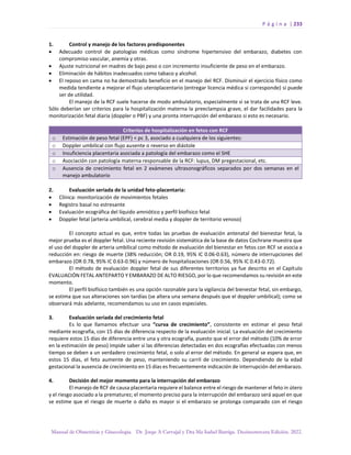 P á g i n a | 233
Manual de Obstetricia y Ginecología. Dr. Jorge A Carvajal y Dra Ma Isabel Barriga. Decimotercera Edición. 2022.
1. Control y manejo de los factores predisponentes
• Adecuado control de patologías médicas como síndrome hipertensivo del embarazo, diabetes con
compromiso vascular, anemia y otras.
• Ajuste nutricional en madres de bajo peso o con incremento insuficiente de peso en el embarazo.
• Eliminación de hábitos inadecuados como tabaco y alcohol.
• El reposo en cama no ha demostrado beneficio en el manejo del RCF. Disminuir el ejercicio físico como
medida tendiente a mejorar el flujo uteroplacentario (entregar licencia médica si corresponde) si puede
ser de utilidad.
El manejo de la RCF suele hacerse de modo ambulatorio, especialmente si se trata de una RCF leve.
Sólo deberían ser criterios para la hospitalización materna la preeclampsia grave, el dar facilidades para la
monitorización fetal diaria (doppler o PBF) y una pronta interrupción del embarazo si esto es necesario.
Criterios de hospitalización en fetos con RCF
o Estimación de peso fetal (EPF) < pc 3, asociado a cualquiera de los siguientes:
o Doppler umbilical con flujo ausente o reverso en diástole
o Insuficiencia placentaria asociada a patología del embarazo como el SHE
o Asociación con patología materna responsable de la RCF: lupus, DM pregestacional, etc.
o Ausencia de crecimiento fetal en 2 exámenes ultrasonográficos separados por dos semanas en el
manejo ambulatorio
2. Evaluación seriada de la unidad feto-placentaria:
• Clínica: monitorización de movimientos fetales
• Registro basal no estresante
• Evaluación ecográfica del líquido amniótico y perfil biofísico fetal
• Doppler fetal (arteria umbilical, cerebral media y doppler de territorio venoso)
El concepto actual es que, entre todas las pruebas de evaluación antenatal del bienestar fetal, la
mejor prueba es el doppler fetal. Una reciente revisión sistemática de la base de datos Cochrane muestra que
el uso del doppler de arteria umbilical como método de evaluación del bienestar en fetos con RCF se asocia a
reducción en: riesgo de muerte (38% reducción; OR 0.19, 95% IC 0.06-0.63), número de interrupciones del
embarazo (OR 0.78, 95% IC 0.63-0.96) y número de hospitalizaciones (OR 0.56, 95% IC 0.43-0.72).
El método de evaluación doppler fetal de sus diferentes territorios ya fue descrito en el Capítulo
EVALUACIÓN FETAL ANTEPARTO Y EMBARAZO DE ALTO RIESGO, por lo que recomendamos su revisión en este
momento.
El perfil biofísico también es una opción razonable para la vigilancia del bienestar fetal, sin embargo,
se estima que sus alteraciones son tardías (se altera una semana después que el doppler umbilical); como se
observará más adelante, recomendamos su uso en casos especiales.
3. Evaluación seriada del crecimiento fetal
Es lo que llamamos efectuar una “curva de crecimiento”, consistente en estimar el peso fetal
mediante ecografía, con 15 días de diferencia respecto de la evaluación inicial. La evaluación del crecimiento
requiere estos 15 días de diferencia entre una y otra ecografía, puesto que el error del método (10% de error
en la estimación de peso) impide saber si las diferencias detectadas en dos ecografías efectuadas con menos
tiempo se deben a un verdadero crecimiento fetal, o solo al error del método. En general se espera que, en
estos 15 días, el feto aumente de peso, manteniendo su carril de crecimiento. Dependiendo de la edad
gestacional la ausencia de crecimiento en 15 días es frecuentemente indicación de interrupción del embarazo.
4. Decisión del mejor momento para la interrupción del embarazo
El manejo de RCF de causa placentaria requiere el balance entre el riesgo de mantener el feto in útero
y el riesgo asociado a la prematurez; el momento preciso para la interrupción del embarazo será aquel en que
se estime que el riesgo de muerte o daño es mayor si el embarazo se prolonga comparado con el riesgo
 