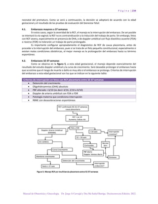 P á g i n a | 234
Manual de Obstetricia y Ginecología. Dr. Jorge A Carvajal y Dra Ma Isabel Barriga. Decimotercera Edición. 2022.
neonatal del prematuro. Como se verá a continuación, la decisión se adoptará de acuerdo con la edad
gestacional y el resultado de las pruebas de evaluación del bienestar fetal:
4.1. Embarazos mayores a 37 semanas
En estos casos, según la severidad de la RCF, el manejo es la interrupción del embarazo. De ser posible
se intentará la vía vaginal; la RCF no es contraindicación a la inducción del trabajo de parto. Sin embargo, fetos
con RCF severa, especialmente en presencia de OHA, o de doppler umbilical con flujo diastólico ausente (FDA)
o reverso (FDR) no tolerarán un trabajo de parto prolongado.
Es importante configurar apropiadamente el diagnóstico de RCF de causa placentaria, antes de
proceder a la interrupción del embarazo, pues si se trata de un feto pequeño constitucional, especialmente si
existen malas condiciones obstétricas, el mejor manejo es la prolongación del embarazo hasta su término
espontáneo.
4.2. Embarazos 32-37 semanas
Como se observa en la figura 5, a esta edad gestacional, el manejo depende esencialmente del
resultado del estudio doppler umbilical y la curva de crecimiento. Será deseable prolongar el embarazo hasta
que se estime que el riesgo de muerte o daño es muy alto si el embarazo se prolonga. Criterios de interrupción
del embarazo a esta edad gestacional son los que se indican en la siguiente tabla:
Criterios de interrupción en fetos con RCF placentaria entre 32-37 semanas
• Detención del crecimiento
• Oligohidroamnios (OHA) absoluto
• PBF alterado < 6/10 (es decir 4/10, 2/10 o 0/10)
• Doppler de arteria umbilical con FDA o FDR
• Patología materna que condiciona interrupción
• RBNE con desaceleraciones espontáneas
 