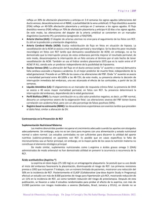 P á g i n a | 237
Manual de Obstetricia y Ginecología. Dr. Jorge A Carvajal y Dra Ma Isabel Barriga. Decimotercera Edición. 2022.
refleja un 30% de afectación placentaria y anticipa en 3-4 semanas los signos agudos (alteraciones del
ducto venoso, desaceleraciones en el RBNE, o pulsatilidad de la vena umbilical). El flujo diastólico ausente
(FDA) refleja un 40-50% afectación placentaria y anticipa en 2 semanas a los signos agudos. El flujo
diastólico reverso (FDR) refleja un 70% de afectación placentaria y anticipa 4-10 días a los signos agudos.
De este modo, las alteraciones del doppler de la arteria umbilical se convierten en un marcador
diagnóstico (aumento IP) y pronóstico (progresión a FDA/FDR).
• Arteria Uterina (AUt): El doppler de arterias uterinas no sirve para el seguimiento de los fetos con RCF.
Es útil en la predicción y orientación diagnóstica.
• Arteria Cerebral Media (ACM): Evalúa redistribución de flujo en fetos en situación de hipoxia. La
vasodilatación de la ACM se asocia a mal resultado perinatal y neurológico. Se ha descrito peor resultado
neurológico en fetos con RCF tardío que demuestra vasodilatación de ACM; sin embargo, no se ha
demostrado que la interrupción precoz de estos embarazos permita mejorar el resultado perinatal; de
este modo, desaconsejamos la interrupción de un feto cercano al término por el solo hecho de tener
vasodilatación de ACM. También se usa el Índice cerebro placentario (ICP) que es la razón entre el IP
ACM/ IP AU, siendo este un predictor independiente de la posibilidad de hipoxemia.
• Ductus Venoso (DV): La alteración del flujo en el ducto venoso (onda “a” ausente o reversa) demuestra
falla cardiaca asociado a hipoxia y acidemia. Es el mejor predictor de muerte fetal, independiente de la
edad gestacional. Precede en un 90% de los casos a las alteraciones del PBF. Onda “a” ausente se asocia
a mortalidad perinatal entre 40-100% a las 48-72h; de este modo, su presencia alienta la decisión de
interrupción inmediata del embarazo, una vez alcanzado el efecto de los corticoides, a partir de las 26
semanas.
• Líquido Amniótico (LA): El oligoamnios es un marcador de respuesta crónica fetal. La presencia de OHA
se asocia a 40 veces mayor mortalidad perinatal, en fetos con RCF. Su presencia determinará la
interrupción del embarazo, dependiendo de la edad gestacional.
• Perfil Biofísico (PBF): Su mayor contribución es su alto valor predictivo negativo, es decir, un PBF normal,
descarta un compromiso severo de la oxigenación fetal. Las alteraciones severas del PBF tienen buena
correlación con acidemia fetal, pero con un alto porcentaje de falsos positivos (50%).
• Registro basal no estresante (RBNE): las desaceleraciones espontáneas son eventos tardíos que preceden
el óbito fetal, similar a alteración de DV.
Controversias en la Prevención de RCF
Suplementación Nutricional Materna
Las madres desnutridas pueden recuperar el crecimiento adecuado cuando los aportes son otorgados
adecuadamente. Sin embargo, esto no es tan claro para mujeres con una alimentación y estado nutricional
normal o sobre normal. Los estudios controlados no son suficientes para discernir la utilidad del aporte
nutritivo (calórico-proteico) en pacientes con RCF. Es posible que en casos específicos la falta de
micronutrientes sea un factor principal, sin embargo, en la mayor parte de los casos la nutrición materna no
constituye el elemento etiológico principal.
De modo similar, suplementos nutricionales como L-arginina o ácidos grasos omega 3 (DHA)
administrados de modo antenatal no han demostrado utilidad en prevenir la ocurrencia o recurrencia de la
RCF.
Ácido acetilsalicílico (Aspirina ®)
La aspirina en dosis bajas (75-100 mg) es un antiagregante plaquetario. Se postuló que su uso desde
el inicio del embarazo favorecería la placentación, disminuyendo el riesgo de RCF. Las primeras revisiones
previas a 1992 que incluyeron 7 trabajos, con un número limitado de pacientes, mostraron una reducción del
50% en la incidencia de RCF. Posteriormente el CLASP (Collaborative Low-dose Aspirin Study in Pregnancy)
efectuó un estudio con más de 8.000 pacientes de riesgo para hipertensión y/o RCF, mostrando reducción de
un 11% en la incidencia de RCF, así como también reducción del riesgo de preeclampsia. Después de esta
publicación, se llevaron a cabo 4 estudios randomizados para probar el efecto de la aspirina, con más de
13.000 pacientes con riesgos moderados a severos (Barbados, Brasil, Jamaica y EEUU), en donde no se
 