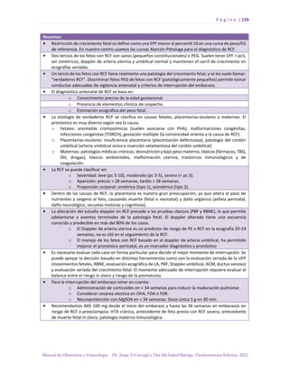 P á g i n a | 239
Manual de Obstetricia y Ginecología. Dr. Jorge A Carvajal y Dra Ma Isabel Barriga. Decimotercera Edición. 2022.
Resumen
• Restricción de crecimiento fetal se define como una EPF menor al percentil 10 en una curva de peso/EG
de referencia. En nuestro centro usamos las curvas Alarcón-Pittaluga para el diagnóstico de RCF.
• Dos tercios de los fetos con RCF son sanos (pequeños constitucionales) o PEG. Suelen tener EPF > pc5,
ser simétricos, doppler de arteria uterina y umbilical normal y mantienen el carril de crecimiento en
ecografías seriadas.
• Un tercio de los fetos con RCF tiene realmente una patología del crecimiento fetal, y se les suele llamar:
“verdaderos RCF”. Discriminar fetos PEG de fetos con RCF (patológicamente pequeños) permite tomar
conductas adecuadas de vigilancia antenatal y criterios de interrupción del embarazo.
• El diagnóstico antenatal de RCF se basa en:
o Conocimiento preciso de la edad gestacional.
o Presencia de elementos clínicos de sospecha.
o Estimación ecográfica del peso fetal.
• La etiología de verdaderos RCF se clasifica en causas fetales, placentarias-ovulares y maternas. El
pronóstico es muy diverso según sea la causa.
o Fetales: anomalías cromosómicas (suelen asociarse con PHA), malformaciones congénitas,
infecciones congénitas (TORCH), gestación múltiple (la corionicidad orienta a la causa de RCF).
o Placentarias-ovulares: insuficiencia placentaria (placentación defectuosa), patología del cordón
umbilical (arteria umbilical única e inserción velamentosa del cordón umbilical)
o Maternas: patologías médicas crónicas, desnutrición y bajo peso materno, tóxicos (fármacos, TBQ,
OH, drogas), tóxicos ambientales, malformación uterina, trastornos inmunológicos y de
coagulación.
• La RCF se puede clasificar en:
o Severidad: leve (pc 5-10), moderado (pc 3-5), severo (< pc 3).
o Aparición: precoz > 28 semanas, tardío > 28 semanas.
o Proporción corporal: simétrico (tipo 1), asimétrico (tipo 2).
• Dentro de las causas de RCF, la placentaria es nuestra gran preocupación, ya que altera el paso de
nutrientes y oxígeno al feto, causando muerte (fetal o neonatal) y daño orgánico (asfixia perinatal,
daño neurológico, secuelas motoras y cognitivas).
• La alteración del estudio doppler en RCF precede a las pruebas clásicos (PBF y RBNE), lo que permite
adelantarse a eventos terminales de la patología fetal. El doppler alterado tiene una secuencia
conocida y predecible en más del 80% de los casos.
o El Doppler de arteria uterina es un predictor de riesgo de PE o RCF en la ecografía 20-24
semanas, no es útil en el seguimiento de la RCF.
o El manejo de los fetos con RCF basado en el doppler de arteria umbilical, ha permitido
mejorar el pronóstico perinatal, es un marcador diagnóstico y pronóstico
• Es necesario evaluar cada caso en forma particular para decidir el mejor momento de interrupción. Se
puede apoyar la decisión basado en distintas herramientas como son la evaluación seriada de la UFP
(movimientos fetales, RBNE, evaluación ecográfica de LA, PBF, Doppler umbilical, ACM, ductus venoso)
y evaluación seriada del crecimiento fetal. El momento adecuado de interrupción requiere evaluar el
balance entre el riesgo in útero y riesgo de la prematurez.
• Para la interrupción del embarazo tener en cuenta:
o Administración de corticoides en < 34 semanas para inducir la maduración pulmonar.
o Considerar cesárea electiva en OHA, FDA o FDR.
o Neuroprotección con MgSO4 en < 34 semanas. Dosis única 5 g en 30 min.
• Recomendamos AAS 100 mg desde el inicio del embarazo y hasta las 36 semanas en embarazos en
riesgo de RCF o preeclampsia: HTA crónica, antecedente de feto previo con RCF severa, antecedente
de muerte fetal in útero, patología materna inmunológica.
 
