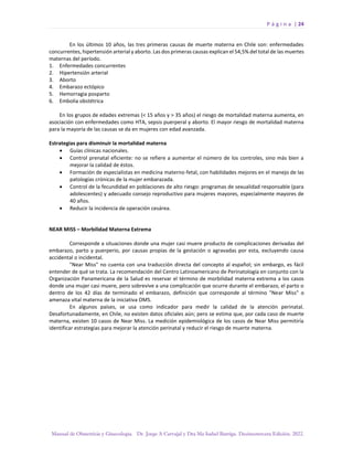P á g i n a | 24
Manual de Obstetricia y Ginecología. Dr. Jorge A Carvajal y Dra Ma Isabel Barriga. Decimotercera Edición. 2022.
En los últimos 10 años, las tres primeras causas de muerte materna en Chile son: enfermedades
concurrentes, hipertensión arterial y aborto. Las dos primeras causas explican el 54,5% del total de las muertes
maternas del período.
1. Enfermedades concurrentes
2. Hipertensión arterial
3. Aborto
4. Embarazo ectópico
5. Hemorragia posparto
6. Embolia obstétrica
En los grupos de edades extremas (< 15 años y > 35 años) el riesgo de mortalidad materna aumenta, en
asociación con enfermedades como HTA, sepsis puerperal y aborto. El mayor riesgo de mortalidad materna
para la mayoría de las causas se da en mujeres con edad avanzada.
Estrategias para disminuir la mortalidad materna
• Guías clínicas nacionales.
• Control prenatal eficiente: no se refiere a aumentar el número de los controles, sino más bien a
mejorar la calidad de éstos.
• Formación de especialistas en medicina materno-fetal, con habilidades mejores en el manejo de las
patologías crónicas de la mujer embarazada.
• Control de la fecundidad en poblaciones de alto riesgo: programas de sexualidad responsable (para
adolescentes) y adecuado consejo reproductivo para mujeres mayores, especialmente mayores de
40 años.
• Reducir la incidencia de operación cesárea.
NEAR MISS – Morbilidad Materna Extrema
Corresponde a situaciones donde una mujer casi muere producto de complicaciones derivadas del
embarazo, parto y puerperio, por causas propias de la gestación o agravadas por esta, excluyendo causa
accidental o incidental.
"Near Miss" no cuenta con una traducción directa del concepto al español; sin embargo, es fácil
entender de qué se trata. La recomendación del Centro Latinoamericano de Perinatología en conjunto con la
Organización Panamericana de la Salud es reservar el término de morbilidad materna extrema a los casos
donde una mujer casi muere, pero sobrevive a una complicación que ocurre durante el embarazo, el parto o
dentro de los 42 días de terminado el embarazo, definición que corresponde al término "Near Miss" o
amenaza vital materna de la iniciativa OMS.
En algunos países, se usa como indicador para medir la calidad de la atención perinatal.
Desafortunadamente, en Chile, no existen datos oficiales aún; pero se estima que, por cada caso de muerte
materna, existen 10 casos de Near Miss. La medición epidemiológica de los casos de Near Miss permitiría
identificar estrategias para mejorar la atención perinatal y reducir el riesgo de muerte materna.
 