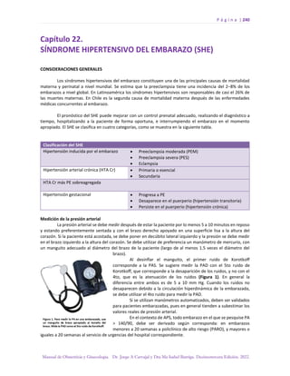 P á g i n a | 240
Manual de Obstetricia y Ginecología. Dr. Jorge A Carvajal y Dra Ma Isabel Barriga. Decimotercera Edición. 2022.
Capítulo 22.
SÍNDROME HIPERTENSIVO DEL EMBARAZO (SHE)
CONSIDERACIONES GENERALES
Los síndromes hipertensivos del embarazo constituyen una de las principales causas de mortalidad
materna y perinatal a nivel mundial. Se estima que la preeclampsia tiene una incidencia del 2–8% de los
embarazos a nivel global. En Latinoamérica los síndromes hipertensivos son responsables de casi el 26% de
las muertes maternas. En Chile es la segunda causa de mortalidad materna después de las enfermedades
médicas concurrentes al embarazo.
El pronóstico del SHE puede mejorar con un control prenatal adecuado, realizando el diagnóstico a
tiempo, hospitalizando a la paciente de forma oportuna, e interrumpiendo el embarazo en el momento
apropiado. El SHE se clasifica en cuatro categorías, como se muestra en la siguiente tabla.
Clasificación del SHE
Hipertensión inducida por el embarazo • Preeclampsia moderada (PEM)
• Preeclampsia severa (PES)
• Eclampsia
Hipertensión arterial crónica (HTA Cr) • Primaria o esencial
• Secundaria
HTA Cr más PE sobreagregada
Hipertensión gestacional • Progresa a PE
• Desaparece en el puerperio (hipertensión transitoria)
• Persiste en el puerperio (hipertensión crónica)
Medición de la presión arterial
La presión arterial se debe medir después de estar la paciente por lo menos 5 a 10 minutos en reposo
y estando preferentemente sentada y con el brazo derecho apoyado en una superficie lisa a la altura del
corazón. Si la paciente está acostada, se debe poner en decúbito lateral izquierdo y la presión se debe medir
en el brazo izquierdo a la altura del corazón. Se debe utilizar de preferencia un manómetro de mercurio, con
un manguito adecuado al diámetro del brazo de la paciente (largo de al menos 1.5 veces el diámetro del
brazo).
Al desinflar el manguito, el primer ruido de Korotkoff
corresponde a la PAS. Se sugiere medir la PAD con el 5to ruido de
Korotkoff, que corresponde a la desaparición de los ruidos, y no con el
4to, que es la atenuación de los ruidos (Figura 1). En general la
diferencia entre ambos es de 5 a 10 mm Hg. Cuando los ruidos no
desaparecen debido a la circulación hiperdinámica de la embarazada,
se debe utilizar el 4to ruido para medir la PAD.
Si se utilizan manómetros automatizados, deben ser validados
para pacientes embarazadas, pues en general tienden a subestimar los
valores reales de presión arterial.
En el contexto de APS, todo embarazo en el que se pesquise PA
> 140/90, debe ser derivado según corresponda: en embarazos
menores a 20 semanas a policlínico de alto riesgo (PARO), y mayores o
iguales a 20 semanas al servicio de urgencias del hospital correspondiente.
 