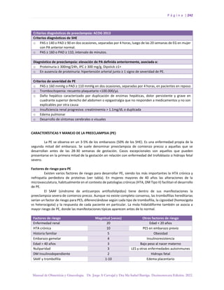 P á g i n a | 242
Manual de Obstetricia y Ginecología. Dr. Jorge A Carvajal y Dra Ma Isabel Barriga. Decimotercera Edición. 2022.
Criterios diagnósticos de preeclampsia: ACOG 2013
Criterios diagnósticos de SHE
o PAS ≥ 140 o PAD ≥ 90 en dos ocasiones, separadas por 4 horas, luego de las 20 semanas de EG en mujer
con PA anterior normal.
o PAS ≥ 160 o PAD ≥ 110, intervalo de minutos.
Diagnóstico de preeclampsia: elevación de PA definida anteriormente, asociada a:
o Proteinuria ≥ 300mg/24h, IPC ≥ 300 mg/g, Dipstick ≥1+
o En ausencia de proteinuria: hipertensión arterial junto ≥ 1 signo de severidad de PE.
Criterios de severidad de PE
o PAS ≥ 160 mmHg o PAD ≥ 110 mmHg en dos ocasiones, separadas por 4 horas, en pacientes en reposo
o Trombocitopenia: recuento plaquetario <100.000/µL
o Daño hepático caracterizado por duplicación de enzimas hepáticas, dolor persistente y grave en
cuadrante superior derecho del abdomen o epigastralgia que no responden a medicamentos y no son
explicables por otra causa
o Insuficiencia renal progresiva: creatininemia > 1.1mg/dL o duplicada
o Edema pulmonar
o Desarrollo de síntomas cerebrales o visuales
CARACTERÍSTICAS Y MANEJO DE LA PREECLAMPSIA (PE)
La PE se observa en un 3-5% de los embarazos (50% de los SHE). Es una enfermedad propia de la
segunda mitad del embarazo. Se suele denominar preeclampsia de comienzo precoz a aquellas que se
desarrollan antes de las 28-30 semanas de gestación. Casos excepcionales son aquellos que pueden
presentarse en la primera mitad de la gestación en relación con enfermedad del trofoblasto o hidrops fetal
severo.
Factores de riesgo para PE
Existen varios factores de riesgo para desarrollar PE, siendo los más importantes la HTA crónica y
nefropatía perdedora de proteínas (ver tabla). En mujeres mayores de 40 años las alteraciones de la
microvasculatura, habitualmente en el contexto de patologías crónicas (HTA, DM Tipo II) facilitan el desarrollo
de PE.
El SAAF (síndrome de anticuerpos antifosfolípidos) tiene dentro de sus manifestaciones la
preeclampsia severa de comienzo precoz. Aunque no existe completo consenso, las trombofilias hereditarias
serían un factor de riesgo para PES, diferenciándose según cada tipo de trombofilia, la cigosidad (homocigota
vs heterocigota) y la respuesta de cada paciente en particular. La mola hidatidiforme también se asocia a
mayor riesgo de PE, donde las manifestaciones típicas aparecen antes de lo normal.
Factores de riesgo Magnitud (veces) Otros factores de riesgo
Enfermedad renal 20 Edad < 20 años
HTA crónica 10 PES en embarazo previo
Historia familiar 5 Obesidad
Embarazo gemelar 4 Insulinoresistencia
Edad > 40 años 3 Bajo peso al nacer materno
Nuliparidad 3 LES y otras enfermedades autoinmunes
DM Insulinodependiente 2 Hidrops fetal
SAAF y trombofilia 1-10 Edema placentario
 