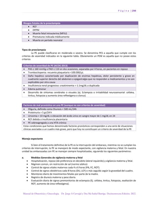 P á g i n a | 244
Manual de Obstetricia y Ginecología. Dr. Jorge A Carvajal y Dra Ma Isabel Barriga. Decimotercera Edición. 2022.
Riesgos Fetales de la preeclampsia
• RCF
• DPPNI
• Muerte fetal intrauterina (MFIU)
• Prematurez indicada médicamente
• Muerte en período neonatal
Tipos de preeclampsia
La PE puede clasificarse en moderada o severa. Se denomina PES a aquella que cumple con los
criterios de severidad indicados en la siguiente tabla. Obviamente un PEM es aquella que no posee estos
criterios
Criterios de severidad de PE (ACOG 2013)
• PAS ≥ 160 mmHg o PAD ≥ 110 en dos ocasiones, separadas por 4 horas, en pacientes en reposo
• Trombocitopenia: recuento plaquetario <100.000/µL
• Daño hepático caracterizado por duplicación de enzimas hepáticas, dolor persistente y grave en
cuadrante superior derecho del abdomen o epigastralgia que no responden a medicamentos y no son
explicables por otra causa
• Insuficiencia renal progresiva: creatininemia > 1.1mg/dL o duplicada
• Edema pulmonar
• Desarrollo de síntomas cerebrales o visuales (ej. Eclampsia o irritabilidad neurosensorial: cefalea,
tinitus, fotopsias y aumento área reflexógena o clonus)
Factores de mal pronóstico en una PE (aunque no son criterios de severidad)
• Oliguria, definido como Diuresis < 500 mL/24h
• Proteinuria > 5 gr/24 h
• Uricemia > 10 mg/dL o elevación del ácido úrico en sangre mayor de 1 mg/dL en 24
• RCF debida a insuficiencia placentaria
• PE sobreagregada a una HTA crónica
Estas condiciones que hemos denominado factores pronósticos corresponden a una serie de situaciones
clínicas asociadas a un cuadro más grave, pero que hoy no constituyen un criterio de severidad de la PE
Manejo expectante
Si bien el tratamiento definitivo de la PE es la interrupción del embarazo, mientras no se cumplan los
criterios de interrupción, la PE se manejará de modo expectante, con vigilancia materna y fetal. En nuestra
unidad las embarazadas con PE se manejan siempre hospitalizadas, siguiendo los siguientes parámetros:
a. Medidas Generales de vigilancia materna y fetal
• Hospitalización, reposo (de preferencia en decúbito lateral izquierdo) y vigilancia materna y fetal.
• Régimen común, sin restricción de sal (normo sódico).
• Control de signos vitales maternos cada 4 a 6 horas (PA, FC, ROT).
• Control de signos obstétricos cada 8 horas (DU, LCF) o más seguido según la gravedad del cuadro.
• Monitoreo diario de movimientos fetales por parte de la madre.
• Registro de diuresis materna y peso diario.
• Evaluación diaria de signos premonitorios de eclampsia (Ej. cefalea, tinitus, fotopsias, exaltación de
ROT, aumento de área reflexógena).
 