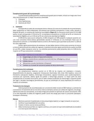 P á g i n a | 246
Manual de Obstetricia y Ginecología. Dr. Jorge A Carvajal y Dra Ma Isabel Barriga. Decimotercera Edición. 2022.
Complicaciones graves de la preeclampsia
La preeclampsia puede presentar complicaciones graves para la madre, incluso con riesgo vital. Entre
ellas mencionamos por su mayor frecuencia y severidad:
1. Eclampsia
2. Crisis hipertensivas
3. Síndrome de HELLP
1. Eclampsia
Corresponde al cuadro de convulsiones tónico-clónicas y/o coma en el contexto de una preeclampsia;
debe sospecharse en toda embarazada >20 semanas que presenta convulsiones o coma, antes, durante o
después del parto, en ausencia de trastornos neurológicos (Figura 3). Su frecuencia oscila entre 0.5-5/1.000
partos, lo que corresponde a 1-5% de las PE. La eclampsia se presenta en un 0.6% de las PE sin criterios de
severidad (sin MgSO4) y en un 2-3% de las PE con criterios de severidad (sin MgSO4).
El 50% de los casos ocurre anteparto, el 20% intraparto y el 30% posparto. Cualquier paciente con
una crisis convulsiva tónico-clónica generalizada durante el embarazo es una Eclampsia hasta que se
demuestre lo contrario. La mortalidad materna es de 0.5-2% mientras que la perinatal oscila entre 7 y 16% de
los casos registrados.
Existen signos premonitorios de eclampsia, los que deben alertar al clínico para aumentar el control
e iniciar la administración de sulfato de magnesio. La presencia de estos signos premonitorios vuelve una PEM
en una PES, y debe manejarse como tal. Los síntomas premonitorios están presentes sólo en el 50% de las
mujeres con PE que evolucionan a eclampsia.
Síntomas y signos premonitores de eclampsia
• Epigastralgia y/o dolor en hipocondrio derecho
• Reflejos osteotendíneos exaltados (aumento del área reflexógena y clonus)
• Cefalea intensa
• Alteraciones visuales (escotomas y fotopsias)
• Cambios en el estado de conciencia (estado de alerta disminuido)
Complicaciones de la eclampsia
Las complicaciones maternas ocurren en el 70% de las mujeres con eclampsia e incluyen;
desprendimiento de placenta, coagulación intravascular diseminada, falla renal, falla hepática, rotura de
hematoma subcapsular hepático, hemorragia intracerebral, ceguera transitoria, paro cardiorrespiratorio,
neumonía por aspiración, edema agudo de pulmón o hemorragia posparto. La mayor parte de estas
complicaciones se resuelve tras el parto, pero el daño cerebral producido por hemorragia o isquemia puede
dar lugar a secuelas neurológicas permanentes, las que se constituyen en causa importante de muerte en
mujeres con eclampsia.
Tratamiento de eclampsia
Ante la presencia de una embarazada con convulsiones debe iniciarse el ABC habitual, y controlar las
convulsiones. El tratamiento de la crisis tónico-clónica eclámptica se hace con sulfato de magnesio, esta droga,
además de tratar las convulsiones, es la mejor droga para prevenir la aparición de nuevas convulsiones. Sólo
si no está disponible el sulfato de magnesio puede usarse otra droga para tratar la convulsión (diazepam,
lorazepam o fenitoina).
Manejo
• Mantener paciente hospitalizada en área prequirúrgica (ojalá en un lugar tranquilo con poca luz).
• Certificar la permeabilidad de la vía aérea.
• Instalar al menos una vía venosa periférica.
• Debe monitorizarse el feto con registro continuo, y en cuanto la mujer esté estabilizada se procederá
a la interrupción del embarazo.
 