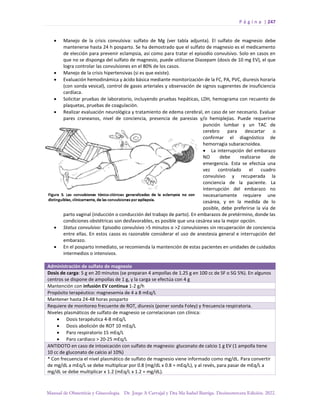 P á g i n a | 247
Manual de Obstetricia y Ginecología. Dr. Jorge A Carvajal y Dra Ma Isabel Barriga. Decimotercera Edición. 2022.
• Manejo de la crisis convulsiva: sulfato de Mg (ver tabla adjunta). El sulfato de magnesio debe
mantenerse hasta 24 h posparto. Se ha demostrado que el sulfato de magnesio es el medicamento
de elección para prevenir eclampsia, así como para tratar el episodio convulsivo. Solo en casos en
que no se disponga del sulfato de magnesio, puede utilizarse Diazepam (dosis de 10 mg EV), el que
logra controlar las convulsiones en el 80% de los casos.
• Manejo de la crisis hipertensivas (si es que existe).
• Evaluación hemodinámica y ácido básica mediante monitorización de la FC, PA, PVC, diuresis horaria
(con sonda vesical), control de gases arteriales y observación de signos sugerentes de insuficiencia
cardíaca.
• Solicitar pruebas de laboratorio, incluyendo pruebas hepáticas, LDH, hemograma con recuento de
plaquetas, pruebas de coagulación.
• Realizar evaluación neurológica y tratamiento de edema cerebral, en caso de ser necesario. Evaluar
pares craneanos, nivel de conciencia, presencia de paresias y/o hemiplejias. Puede requerirse
punción lumbar y un TAC de
cerebro para descartar o
confirmar el diagnóstico de
hemorragia subaracnoidea.
• La interrupción del embarazo
NO debe realizarse de
emergencia. Esta se efectúa una
vez controlado el cuadro
convulsivo y recuperada la
conciencia de la paciente. La
interrupción del embarazo no
necesariamente requiere une
cesárea, y en la medida de lo
posible, debe preferirse la vía de
parto vaginal (inducción o conducción del trabajo de parto). En embarazos de pretérmino, donde las
condiciones obstétricas son desfavorables, es posible que una cesárea sea la mejor opción.
• Status convulsivo: Episodio convulsivo >5 minutos o >2 convulsiones sin recuperación de conciencia
entre ellas. En estos casos es razonable considerar el uso de anestesia general e interrupción del
embarazo.
• En el posparto inmediato, se recomienda la mantención de estas pacientes en unidades de cuidados
intermedios o intensivos.
Administración de sulfato de magnesio
Dosis de carga: 5 g en 20 minutos (se preparan 4 ampollas de 1.25 g en 100 cc de SF o SG 5%). En algunos
centros se dispone de ampollas de 1 g, y la carga se efectúa con 4 g
Mantención con infusión EV continua 1-2 g/h
Propósito terapéutico: magnesemia de 4 a 8 mEq/L
Mantener hasta 24-48 horas posparto
Requiere de monitoreo frecuente de ROT, diuresis (poner sonda Foley) y frecuencia respiratoria.
Niveles plasmáticos de sulfato de magnesio se correlacionan con clínica:
• Dosis terapéutica 4-8 mEq/L
• Dosis abolición de ROT 10 mEq/L
• Paro respiratorio 15 mEq/L
• Paro cardiaco > 20-25 mEq/L
ANTIDOTO en caso de intoxicación con sulfato de magnesio: gluconato de calcio 1 g EV (1 ampolla tiene
10 cc de gluconato de calcio al 10%)
* Con frecuencia el nivel plasmático de sulfato de magnesio viene informado como mg/dL. Para convertir
de mg/dL a mEq/L se debe multiplicar por 0.8 (mg/dL x 0.8 = mEq/L), y al revés, para pasar de mEq/L a
mg/dL se debe multiplicar x 1.2 (mEq/L x 1.2 = mg/dL).
 