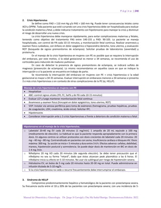 P á g i n a | 248
Manual de Obstetricia y Ginecología. Dr. Jorge A Carvajal y Dra Ma Isabel Barriga. Decimotercera Edición. 2022.
2. Crisis Hipertensiva
Se define como PAD > 110 mm Hg y/o PAS > 160 mm Hg. Puede tener consecuencias letales como
ACV y DPPNI. Toda paciente que esté cursando con una crisis hipertensiva debe ser hospitalizada para evaluar
la condición materna y fetal, y debe indicarse tratamiento con hipotensores para manejar la crisis y disminuir
el riesgo de desarrollar una nueva crisis.
La crisis hipertensiva debe manejarse rápidamente, para evitar complicaciones maternas y fetales,
teniendo como objetivo del tratamiento PAS entre 140-155 y PAD: 90-105. La paciente se maneja
hospitalizada, con control de PA cada 10-15 minutos, y monitorización fetal continua. Realizar anamnesis y
examen físico cuidadoso, con énfasis en dolor epigástrico o hipocondrio derecho, tono uterino, y evaluación
ROT (búsqueda de signos premonitorios de eclampsia). Solicitar pruebas de laboratorios (severidad) y
proteinuria.
En el manejo de la crisis hipertensiva en mujeres con PE es posible que se requiera la interrupción
del embarazo, por este motivo, si la edad gestacional es menor a 34 semanas, se recomienda el uso de
corticoides para inducción de madurez pulmonar.
En caso de detectar la presencia de signos premonitores de eclampsia, se indicará sulfato de
magnesio (prevención de eclampsia). Lo mismo recomendamos en aquellos casos en que se indique la
interrupción o si la paciente se encuentra en trabajo de parto.
Se recomienda la interrupción del embarazo en mujeres con PE + crisis hipertensiva si la edad
gestacional es mayor a 34-35 semanas. Evaluar interrupción en embarazos menores a 34 semanas si presenta
3 o más crisis hipertensivas o en contexto de otras complicaciones de la PE (ej. HELLP).
Manejo de crisis hipertensiva en mujeres con PE
• Hospitalizar
• ABC: control signos vitales (FR, FC, Sat% y de PA cada 10-15 minutos)
• Evaluar LCF y luego mantener monitorización fetal continua
• Anamnesis y examen físico (hincapié en dolor epigástrico, tono uterino, ROT)
• VVP: Instalar vía venosa periférica para toma de exámenes (hemograma, pruebas hepáticas, pruebas
de coagulación, LDH, creatinina, ácido úrico). Solicitar IPC.
• Hipotensores
• Considerar interrupción ante ≥ 3 crisis hipertensivas o frente a deterioro de condición materna o fetal
Hipotensores en el manejo de la crisis hipertensiva.
o Labetalol 20-40 mg EV cada 20 minutos (1 mg/min). 1 ampolla de 20 mL equivale a 100 mg
(medicamento de elección). Lo habitual es que la paciente responda apropiadamente con la primera
dosis. En algunos centros se utilizan protocolos con dosis crecientes de labetalol cada 20 minutos: 20
mg – 40 mg – 80 mg. Contraindicado en pacientes con asma, insuficiencia cardiaca o bloqueo AV. Dosis
máxima: 300 mg. Su acción se inicia < 5 minutos y dura entre 3-6 h. Efectos adverso: cefalea, debilidad,
mareos, hipotensión postural y somnolencia. Se puede dejar dosis de mantención en BIC en dosis de
1-4 mg /min.
o Nifedipino 20 mg VO cada 20 minutos (de segunda elección). Se debe tener precaución que el
nifedipino no sea su forma “retard”, dado que éstos alcanzan peak plasmático a las 6 horas. El
nifedipino inicia su efecto en 5-10 minutos. No usar vía sublingual por riesgo de hipotensión severa.
o Hidralazina EV, en bolos de 5 mg cada 20 minutos hasta 20-30 mg en total. Puede administrarse en
infusión titulada de 5-10 mg/h.
o Si la crisis hipertensiva no cede o recurre frecuentemente debe interrumpirse el embarazo.
3. Síndrome de HELLP
Compromiso predominantemente hepático y hematológico de la paciente con preeclampsia severa.
Su frecuencia oscila entre el 10 y 20% de las pacientes con preeclampsia severa; con una incidencia de 5-
 