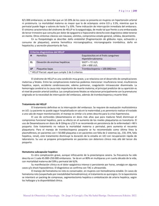 P á g i n a | 249
Manual de Obstetricia y Ginecología. Dr. Jorge A Carvajal y Dra Ma Isabel Barriga. Decimotercera Edición. 2022.
8/1.000 embarazos; se describe que un 10-20% de los casos se presenta en mujeres sin hipertensión arterial
ni proteinuria. La mortalidad materna es mayor que la de eclampsia: entre 0.9 y 3.5%, mientras que la
perinatal puede llegar a valores de hasta 7 y 33%. Tiene indicación de interrupción inmediata del embarazo.
El síntoma característico del síndrome de HELLP es la epigastralgia, de modo tal que frente a una embarazada
de tercer trimestre que consulta por dolor de epigastrio e hipocondrio derecho este diagnóstico debe tenerse
en mente. Otros síntomas clásicos son náuseas, vómitos, compromiso estado general, cefalea, decaimiento.
En su fisiopatología se describe: daño endotelial (fragmentación de glóbulos rojos, activación y
consumo de plaquetas), anemia hemolítica microangiopática; microangiopatía trombótica; daño en
hepatocito; y secreción placentaria de FasL.
Criterios diagnósticos del HELLP
H Hemólisis Esquistocitos en el frotis sanguíneo
Hiperbilirrubinemia
EL Elevación de enzimas hepáticas SGOT > 72 UI/L
LDH > 600 UI/L
LP Plaquetas bajas Trombocitopenia < 100.000/mm
* HELLP Parcial: aquel que cumple 2 de 3 criterios
El síndrome de HELLP es una condición muy grave, y se relaciona con el desarrollo de complicaciones
maternas y fetales. Entre las complicaciones maternas podemos mencionar: insuficiencia renal, insuficiencia
hepática, sepsis, accidente cerebrovascular, edema pulmonar, coagulación intravascular diseminada. La
hemorragia cerebral es la causa más importante de muerte materna; el principal predictor de su aparición es
el nivel de presión arterial sistólica. Las complicaciones fetales se relacionan principalmente con la prematurez
originada en la necesidad de interrupción del embarazo, además de trombocitopenia y muerte fetal.
Tratamiento del HELLP
El tratamiento definitivo es la interrupción del embarazo. Se requiere de evaluación multisistémica
en UCI. La paciente no puede seguir hospitalizada en sala en la maternidad, y es perentorio realizar el traslado
a una sala de mayor monitorización; el manejo es similar a lo antes descrito para la crisis hipertensiva.
El uso de corticoides (dexametasona en dosis más altas que para madurez fetal) disminuye el
compromiso funcional hepático, pero su efecto en el aumento de los niveles plaquetarios es transitorio. El
uso de Dexametasona en dosis de 8-10mg ev c/12 h se recomienda en persistencia de la enfermedad > 48 h
posparto. Este tratamiento no reduce la mortalidad materna o perinatal, pero aumenta el recuento
plaquetario. Para el manejo de trombocitopenia posparto se ha recomendado como última línea la
plasmaféresis; en pacientes con < 50.000 plaquetas o en pacientes con falla de 2 sistemas (ej., CID, EPA, falla
hepática, renal), este tratamiento disminuye la duración de la estadía en UCI con recuperación rápida de
laboratorio. Su uso se propone principalmente en pacientes con deterioro clínico más allá del tercer día
posparto.
Hematoma subcapsular hepático
Es otra complicación grave, aunque infrecuente de la preeclampsia severa. Su frecuencia ha sido
descrita en 1 cada 45.000–250.000 embarazos. Se da en un 80% en multíparas y en cuarta década de la vida,
con mortalidad materna del 59% y perinatal del 62%.
Su manifestación clínica es el dolor epigástrico intenso o persistente por horas, omalgia en algunos
casos y/o shock hipovolémico. El diagnóstico se confirma con TAC o ultrasonido.
El manejo del hematoma no roto es conservador, en mujeres con hemodinamia estable. En casos de
hematoma roto (sospechado por inestabilidad hemodinámica), el tratamiento es quirúrgico. En la laparotomía
se intentará un packing de compresas, segmentectomía hepática o embolización de arteria hepática, según
los hallazgos y la disponibilidad clínica.
 
