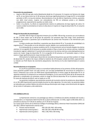P á g i n a | 250
Manual de Obstetricia y Ginecología. Dr. Jorge A Carvajal y Dra Ma Isabel Barriga. Decimotercera Edición. 2022.
Prevención de preeclampsia
o Aspirina 100-150 mg cada noche (idealmente desde las 12 semanas). En mujeres con factores de riesgo
de PE, el uso diario entre las 12-36 semanas disminuye significativamente el riesgo de PE, la mortalidad
perinatal, la RCF y la tasa de cesáreas. Recomendamos el uso de AAS en hipertensas crónicas, pacientes
con daño renal previo, mujeres con antecedentes de PES en embarazo previo y en diabetes
pregestacional, especialmente aquellas con daño renal.
o Calcio 1-2 g diarios. Su efecto es especialmente notorio en poblaciones de baja ingesta de calcio. En
nuestra unidad recomendamos el calcio en altas dosis en mujeres en riesgo de desarrollar PE, en conjunto
con la AAS.
Riesgo de desarrollo de preeclampsia
Una PAD > 80 mm Hg en el segundo trimestre y/o una PAM > 90 mm Hg, se asocian con una incidencia
de SHE 5 veces mayor que la del grupo de pacientes con presiones bajo este rango. Estos parámetros
permitirían seleccionar a pacientes que se beneficiarían de control más frecuente o de intervención para
prevenir la PE.
La mejor prueba para identificar a pacientes que desarrollarán PE es “la prueba de sensibilidad a la
angiotensina II”. Esta prueba no es de utilización masiva, debido a sus características técnicas.
En la búsqueda de un examen predictor de PE, el más promisorio sería el estudio doppler de arterias
uterinas. En la ecografía 20-24 semanas es posible estudiar el flujo a través de las arterias uterinas, mediante
transductor vaginal o abdominal. El aumento de resistencia en las arterias uterinas a esta edad gestacional se
asocia con mayor riesgo de desarrollar PE. En la ecografía 22-24 semanas un IP promedio mayor a 1.54 se
asocia a riesgo significativamente mayor de desarrollar PE.
Últimamente ha habido gran desarrollo de marcadores bioquímicos que permitan predecir el riesgo
de desarrollar PE, siendo el de mayor utilidad la medición de sFlt (receptor soluble de VEGF), especialmente
su relación con PLGF (factor de crecimiento plaquetario). Esta técnica no ha sido implementada en nuestra
unidad.
Recomendaciones en el posparto
En una PE los parámetros clínicos se normalizan habitualmente en los primeros 10 días del posparto.
Estas pacientes pueden hacer una vida normal, con una baja probabilidad de recurrencia en embarazos a
futuro. Embarazos que cursan con PEM tienen aproximadamente el mismo riesgo de desarrollar PE en un
siguiente embarazo al compararse con embarazos fisiológicos. En los casos de PES antes de las 30 semanas de
gestación o complicados con eclampsia, existe un riesgo de 35% de desarrollar PE en el próximo embarazo.
En casos de síndrome de HELLP, este se repite en un 5%.
Las pacientes multíparas, que presentan aumento de la presión arterial sin proteinuria, desarrollarán
en un 30 a 60% hipertensión esencial estable durante los años siguientes. Por esta razón, las pacientes deben
ser educadas para cambiar hábitos de estilo de vida que disminuyan este riesgo, como disminución de ingesta
de sal, evitar el sobrepeso y vida sedentaria.
HTA CRÓNICA (HTA Cr)
La hipertensión arterial es una patología que afecta a 1.8 billones de adultos alrededor del mundo y
corresponde a un importante determinante de la salud cardiovascular. En Chile, según la ENS 2016-2017, su
prevalencia alcanza el 27.3% de los adultos y el 27.7% de las mujeres.
Las nuevas guías clínicas de la American College of Cardiology (ACC) y American Heart Association (AHA) del
año 2017, definen hipertensión arterial como:
• Presión arterial elevada PAS 120-129, PAD < 80 mmHg
• Hipertensión arterial grado 1 PAS 130-139 o PAD 80-89 mmHg
• Hipertensión arterial grado 2 PAS ≥ 140, PAD ≥ 90 mmHg
 