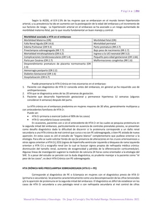 P á g i n a | 251
Manual de Obstetricia y Ginecología. Dr. Jorge A Carvajal y Dra Ma Isabel Barriga. Decimotercera Edición. 2022.
Según la ACOG, el 0.9-1.5% de las mujeres que se embarazan en el mundo tienen hipertensión
arterial, y su prevalencia ha ido en aumento con la postergación de la edad del embarazo y el incremento de
sus factores de riesgo. La hipertensión arterial en el embarazo se ha asociado a un riesgo aumentado de
morbilidad materno-fetal, por lo que resulta fundamental un buen manejo y control.
Morbilidad asociada a HTA en el embarazo
Morbilidad Materna (OR) Morbilidad fetal (OR)
Falla Renal Aguda (OR 14.6) Mortalidad perinatal
Edema Pulmonar (OR 9.3) Parto prematuro (RR 2.7)
Preeclampsia sobreagregada (RR 7.7) Bajo peso de nacimiento (RR 2.7)
Mortalidad Intrahospitalaria (OR 6.2) Ingreso a la UCI neonatal (RR 3.2)
Complicaciones Cerebrovasculares (OR 5.4) Pequeño para edad gestacional (OR 1.66)
Parto por Cesárea (OR 2.7) Malformaciones congénitas (RR 1.6)
Desprendimiento prematuro de placenta normoinserta (OR
2.3)
Hemorragia postparto (OR 2.2)
Diabetes Gestacional (OR 1.6)
Hospitalización (OR 6.7)
Puede presentarse la HTA Crónica en tres escenarios en el embarazo:
1. Paciente con diagnóstico de HTA Cr conocida antes del embarazo, en general ya ha requerido uso de
antihipertensivos.
2. HTA que se diagnostica antes de las 20 semanas de gestación.
3. Paciente que desarrolla hipertensión gestacional y permanece hipertensa 12 semanas (algunos
consideran 6 semanas) después del parto.
La HTA crónica en el embarazo predomina en mujeres mayores de 30 años, generalmente multíparas y
con antecedentes familiares de HTA Cr.
Puede ser:
• HTA Cr primaria o esencial (sobre el 90% de los casos)
• HTA Cr secundaria (causa conocida)
En ocasiones, pacientes con o sin el antecedente de HTA Cr en las cuales se pesquisa proteinuria en
la segunda mitad del embarazo, particularmente en ausencia de controles prenatales previos, se presentan
como desafío diagnóstico dada la dificultad de discernir si la proteinuria corresponde a un daño renal
secundaria a una HTA crónica de mal control que cursa o no con PE sobreagregada, o bien PE aislada de nueva
aparición. En estos casos es útil el estudio de “órgano blanco” complementario que pudiese orientar a la
etiología. Para ello se suele solicitar fondo de ojo (la presencia de alteraciones en los cruces arteriovenosos u
otros signos orientan a HTA Cr), ECG (signos de hipertrofia ventricular izquierdo o bloqueos de rama izquierda
orientan a HTA Cr) y ecografía renal (en la cual se buscan signos propios de nefropatía médica crónica:
disminución del tamaño renal, aumento de ecogenicidad y pérdida de la diferenciación corticomedular).
Algunas líneas de investigación sugieren la medición de calciuria 24 horas como orientador a la etiología del
SHE. Si a pesar del estudio se persiste con la duda diagnóstica, es prudente manejar a la paciente como “el
peor de los casos”, es decir HTA Crónica con PE sobreagregada.
HTA CRÓNICA MÁS PREECLAMPSIA SOBREAGREGADA (HTA Cr + PE)
Corresponde al diagnóstico de PE o Eclampsia en mujeres con el diagnóstico previo de HTA Cr
(primaria o secundaria). Se presenta característicamente como una descompensación de las cifras tensionales
y/o la aparición de proteinuria en la segunda mitad del embarazo. El diagnóstico es difícil de establecer en los
casos de HTA Cr secundaria a una patología renal o con nefropatía secundaria al mal control de cifras
 