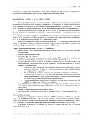 P á g i n a | 252
Manual de Obstetricia y Ginecología. Dr. Jorge A Carvajal y Dra Ma Isabel Barriga. Decimotercera Edición. 2022.
tensionales, que se presentan con proteinuria desde el inicio del embarazo. Esta asociación puede empeorar
el pronóstico materno y perinatal, por lo que se debe manejar como una PE severa.
CARACTERÍSTICAS Y MANEJO DE LA HTA CRÓNICA (HTA Cr)
El manejo obstétrico de las pacientes con HTA Cr debe iniciarse en el periodo pregestacional.
Idealmente estas pacientes deben programar sus embarazos, lo que permite un óptimo tratamiento de las
cifras tensionales y la adecuación de su tratamiento (cambio de medicamentos contraindicados). En los casos
de HTA secundaria, se debe controlar lo mejor posible la patología de base antes de intentar embarazarse.
En el embarazo, pacientes con HTA esencial tienen en general un buen comportamiento. La mayoría
de estas pacientes en el segundo trimestre tienden a presentar un descenso o a normalizar sus valores de
presiones.
Si el cuadro clínico corresponde a una HTA Cr leve a moderada, su evaluación y manejo se pueden
hacer de forma ambulatoria. En cambio, si se trata de una HTA Cr severa, descompensada y/o con sospecha
de PE, la paciente deberá ser hospitalizada para su evaluación y manejo.
En el 20% de los casos de HTA Cr se puede sobreponer una PE en el curso del embarazo. La HTA
crónica en el embarazo tiene una elevada morbimortalidad materna y fetal si se agrega PE, si hay daño renal
y cardiovascular previo, o si la PAD en el primer trimestre es > 110 mm Hg.
Medidas generales en el tratamiento de la HTA Cr en el embarazo
o Reposo relativo a partir del segundo trimestre de gestación, muchas de estas mujeres requieren
licencia médica.
o Régimen hiposódico (NaCl 2g/día).
o Control prenatal más frecuente.
o Estudio de HTA secundaria en las pacientes muy jóvenes, con difícil manejo de su presión, o que
requieren múltiples drogas antihipertensivas ≥ 3), con reciente diagnóstico de HTA,
o Estudio multisistémico: estos exámenes de laboratorio permitirán evaluar la repercusión de la HTA
Cr en los distintos parénquimas (fondo de ojo, ECG, clearance de creatinina, proteinuria de 24 horas
y examen de orina completa).
o Fondo de ojo: permite establecer la cronicidad del cuadro hipertensivo (aumento del brillo
arteriolar y alteraciones de los cruces arteriovenosos) y su gravedad actual (exudados,
hemorragias y edema de papila).
o ECG: la presencia de hipertrofia ventricular es sugerente de una HTA previa al embarazo.
o En los casos que se sospeche una HTA secundaria, exámenes como ecotomografía renal,
estudio doppler de arteria renal, electrolitos plasmáticos y urinarios, radiografía de tórax,
etc., deberán ser solicitados dependiendo de la sospecha clínica.
o Proteinuria de 24 horas: aquellas mujeres que inicien su embarazo con proteinuria (> 300
mg/24 h) son de pésimo pronóstico, materno y fetal.
o Suspender IECA/ARA II y diuréticos. En caso de requerir hipotensores, el medicamento de elección
es la alfa metil dopa. Los betabloqueadores deben ser usados con cautela, pues se asocian a mayor
riesgo de RCF.
o Agregar tratamiento hipotensor con PAD ≥ a 105 mm Hg
o Control alternado entre obstetra e internista, sin dejar pasar más de 15 días entre los controles.
Tratamiento farmacológico
El tratamiento antihipertensivo de mantención de la HTA Cr utiliza los mismos fármacos que en los
casos de PE. En HTA moderada (PAD < 105-110) no hay evidencias de disminución en la frecuencia de PE,
DPPNI, parto prematuro, muerte fetal o neonatal con el tratamiento farmacológico. En HTA severa (PAD >
105-110) reduce la incidencia de accidentes vasculares encefálicos y complicaciones cardiovasculares.
El propósito es conseguir PA alrededor de 140/90, no menores que esto por el riesgo de
hipoperfusión placentaria.
 