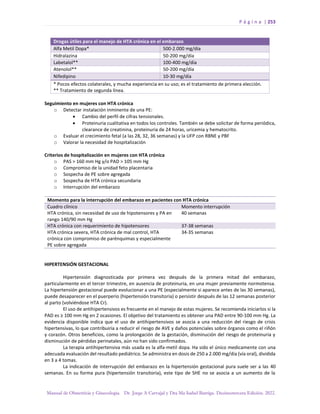 P á g i n a | 253
Manual de Obstetricia y Ginecología. Dr. Jorge A Carvajal y Dra Ma Isabel Barriga. Decimotercera Edición. 2022.
Seguimiento en mujeres con HTA crónica
o Detectar instalación inminente de una PE:
• Cambio del perfil de cifras tensionales.
• Proteinuria cualitativa en todos los controles. También se debe solicitar de forma periódica,
clearance de creatinina, proteinuria de 24 horas, uricemia y hematocrito.
o Evaluar el crecimiento fetal (a las 28, 32, 36 semanas) y la UFP con RBNE y PBF
o Valorar la necesidad de hospitalización
Criterios de hospitalización en mujeres con HTA crónica
o PAS > 160 mm Hg y/o PAD > 105 mm Hg
o Compromiso de la unidad feto placentaria
o Sospecha de PE sobre agregada
o Sospecha de HTA crónica secundaria
o Interrupción del embarazo
Momento para la interrupción del embarazo en pacientes con HTA crónica
Cuadro clínico Momento interrupción
HTA crónica, sin necesidad de uso de hipotensores y PA en
rango 140/90 mm Hg
40 semanas
HTA crónica con requerimiento de hipotensores 37-38 semanas
HTA crónica severa, HTA crónica de mal control, HTA
crónica con compromiso de parénquimas y especialmente
PE sobre agregada
34-35 semanas
HIPERTENSIÓN GESTACIONAL
Hipertensión diagnosticada por primera vez después de la primera mitad del embarazo,
particularmente en el tercer trimestre, en ausencia de proteinuria, en una mujer previamente normotensa.
La hipertensión gestacional puede evolucionar a una PE (especialmente si aparece antes de las 30 semanas),
puede desaparecer en el puerperio (hipertensión transitoria) o persistir después de las 12 semanas posterior
al parto (volviéndose HTA Cr).
El uso de antihipertensivos es frecuente en el manejo de estas mujeres. Se recomienda iniciarlos si la
PAD es ≥ 100 mm Hg en 2 ocasiones. El objetivo del tratamiento es obtener una PAD entre 90-100 mm Hg. La
evidencia disponible indica que el uso de antihipertensivos se asocia a una reducción del riesgo de crisis
hipertensivas, lo que contribuiría a reducir el riesgo de AVE y daños potenciales sobre órganos como el riñón
y corazón. Otros beneficios, como la prolongación de la gestación, disminución del riesgo de proteinuria y
disminución de pérdidas perinatales, aún no han sido confirmados.
La terapia antihipertensiva más usada es la alfa-metil dopa. Ha sido el único medicamente con una
adecuada evaluación del resultado pediátrico. Se administra en dosis de 250 a 2.000 mg/día (vía oral), dividida
en 3 a 4 tomas.
La indicación de interrupción del embarazo en la hipertensión gestacional pura suele ser a las 40
semanas. En su forma pura (hipertensión transitoria), este tipo de SHE no se asocia a un aumento de la
Drogas útiles para el manejo de HTA crónica en el embarazo
Alfa Metil Dopa* 500-2.000 mg/día
Hidralazina 50-200 mg/día
Labetalol** 100-400 mg/día
Atenolol** 50-200 mg/día
Nifedipino 10-30 mg/día
* Pocos efectos colaterales, y mucha experiencia en su uso; es el tratamiento de primera elección.
** Tratamiento de segunda línea.
 