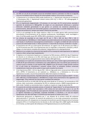 P á g i n a | 256
Manual de Obstetricia y Ginecología. Dr. Jorge A Carvajal y Dra Ma Isabel Barriga. Decimotercera Edición. 2022.
Resumen
• Los SHE son una de las principales causas de mortalidad materna y perinatal. En Chile es la segunda
causa de mortalidad materna después de enfermedades médicas concurrentes al embarazo.
• La hipertensión en el embarazo (SHE) puede clasificarse en: 1. Hipertensión inducida por el embarazo
o Preeclampsia (PE); 2. Hipertensión arterial crónica (HTA Cr); 3. HTA Cr + PE sobreagregada; 4.
Hipertensión gestacional.
• PE es la hipertensión diagnosticada > 20 semanas, en una mujer con PA normal previa, asociada a
aparición de proteinuria (≥ 300mg/24h). Se origina en una placentación defectuosa y posterior
disfunción endotelial generalizada lo que genera un aumento de resistencia placentaria y,
posteriormente, alteración del intercambio gaseoso y nutricional fetal. Es posible diagnosticar PE en
ausencia de proteinuria, siempre que existan criterios de severidad.
• La PE es una patología de alto riesgo materno y fetal. En la madre genera daño parenquimatoso
perturbando el funcionamiento de los sistemas cardiovascular, hematológico, renal, neurológico y
otros. En el feto puede causar RCF, DPPNI, MFIU, prematurez y muerte perinatal.
• Los criterios de severidad en una mujer con PE son: 1. PAS ≥ 160 mm Hg o PAD ≥ 110; 2.
Trombocitopenia (<100.000/µL); 3. Daño hepático secundario (elevación de transaminasas al doble del
valor basal); 4. Insuficiencia renal progresiva (creatininemia > 1.1mg/dL o el doble del valor normal en
ausencia de enfermedad renal); 5. Edema pulmonar; 6. Desarrollo de síntomas cerebrales o visuales.
• El tratamiento de la PE es la interrupción del embarazo. Se sugiere a las 37-38 semanas para PEM y a
las 34-35 semanas para PES. Crisis hipertensivas que no responden a tratamiento, eclampsia, y HELLP,
obligan a la interrupción inmediata del embarazo, independiente de la edad gestacional.
• Mientras no se cumplan los criterios de interrupción la PE se maneja de modo expectante con vigilancia
materna y fetal, siempre bajo hospitalización.
• El objetivo en el tratamiento hipotensor es mantener las PAD cercanas a 80-90 mm Hg. El hipotensor
de elección en el embarazo es la Alfa metil dopa que se inicia con dosis de 250 mg/12 horas y se
aumenta cada 48 horas progresivamente hasta máximo 500 mg/6 horas.
• La eclampsia es el cuadro de convulsiones tónico-clónicas y/o coma. Existen signos premonitorios (en
el 50% de PE que evolucionan a eclampsia) a los cuales debemos estar muy alertas para aumentar el
control e iniciar su manejo, el cual requiere ABC y MgSO4 5 g en 20 minutos y luego infusión continua
EV 1-2 g/h (trata las convulsiones y prevenir nuevas crisis). La eclampsia conlleva numerosas
complicaciones maternas, de las cuales la mayor parte resuelve tras el parto.
• Crisis hipertensiva (PAD > 110 mm Hg y/o PAS > 160 mm Hg) puede tener consecuencias letales como
ACV y DPPNI. El tratamiento es con Labetalol e.v., Nifedipino v.o. o Hidralazina e.v. Si la crisis
hipertensiva no cede o recurre frecuentemente debe interrumpirse el embarazo.
• HELLP: hemolisis (esquistocitos, hiperbilirrubinemia), elevación de enzimas hepáticas (SGOT > 72 UI/L,
LDH > 600 UI/L) y trombocitopenia (< 100.000/mm). El signo clínico premonitorio más sugerente es la
epigastralgia. Tiene indicación de interrupción inmediata del embarazo.
• La prevención de PE es con AAS 100-150 mg cada noche desde las 12 semanas. Se recomienda en HTA
crónicas, daño renal previo, antecedentes de PES en embarazo previo y DMPG (especialmente con
daño renal). También se recomienda Calcio 1-2 g/día en mujeres en riesgo de desarrollar PE.
• En ausencia de controles prenatales previos, el estudio de “órgano blanco” es útil para discernir si la
proteinuria es por daño renal secundario a HTA crónica de mal control que cursa o no con PE
sobreagregada, o bien PE aislada de nueva aparición. Parte del manejo de la HTA crónica en embarazo
es régimen hiposódico (2 g NaCl/día), suspender IECA/ARA 2 y diuréticos, y en caso de requerir
hipotensores usar alfa metil dopa. El momento de interrupción se evalúa caso a caso.
• Hipertensión gestacional se diagnóstica por 1° vez después de la primera mitad del embarazo
(particularmente 3° trimestre), en ausencia de proteinuria, en una mujer previamente normotensa.
Puede evolucionar a PE, desaparecer en el puerperio (transitoria) o persistir después de las 12 semanas
postparto (HTA cr). El antihipertensivo de elección es alfa metil dopa 250 a 2000 mg/día VO dividida
en 3-4 tomas. La interrupción del embarazo en HTA gestacional pura es a las 40 semanas.
 