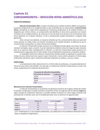 P á g i n a | 257
Manual de Obstetricia y Ginecología. Dr. Jorge A Carvajal y Dra Ma Isabel Barriga. Decimotercera Edición. 2022.
Capítulo 23.
CORIOAMNIONITIS – INFECCIÓN INTRA AMNIÓTICA (IIA)
CONCEPTOS GENERALES
Infección intraamniótica (IIA) o invasión microbiana de la cavidad amniótica (IMCA) corresponde a
la presencia de gérmenes en la cavidad amniótica, la que se identifica por un cultivo positivo. Corioamnionitis
clínica, corresponde al cuadro clínico originado por la presencia de gérmenes en la cavidad amniótica y se
diagnostica por criterios clínicos. La corioamnionitis solo identifica un tercio de las pacientes con invasión
microbiana de la cavidad amniótica, de modo que en caso de duda será necesaria una amniocentesis para
buscar gérmenes en el líquido amniótico. La IIA y corioamnionitis pueden presentarse a cualquier edad
gestacional.
Como veremos más adelante, es necesario entender que IIA y corioamnionitis clínica son parte del
mismo proceso; en ambas existe una invasión microbiana de la cavidad amniótica, la diferencia es que la
corioamnionitis corresponde a un cuadro clínicamente evidente.
La infección intraamniótica puede asociarse con morbilidad neonatal aguda, que incluye neumonía
neonatal, meningitis, sepsis y muerte. El uso de tratamiento antibiótico reduce el riesgo de sepsis neonatal,
pero no es capaz de tratar completamente la infección. La infección intraamniótica puede asociarse con
complicaciones a largo plazo para el recién nacido, como la displasia broncopulmonar y la parálisis cerebral.
La morbilidad materna por infección intraamniótica también puede ser significativa y puede incluir
trabajo de parto disfuncional que requiera mayor intervención, inercia uterina posparto con hemorragia,
endometritis, peritonitis, sepsis, síndrome de dificultad respiratoria en adultos y, rara vez, muerte.
Epidemiología
La corioamnionitis clínica afecta entre el 2 a 11% de todos los embarazos, y en aproximadamente el
5% de los casos el feto está infectado. Por otro lado, la incidencia de infección intraamniótica es mucho más
común, especialmente en embarazos de pretérmino:
Frecuencia de infección intraamniótica
EG al parto en semanas Incidencia en %
24-28 40
28-32 30
30-36 20
>37 10
Mecanismo de la Infección Intraamniótica
La infección intraamniótica es ascendente; los gérmenes provienen de la vagina y desde ahí invaden
la interfase coriodecidual, el líquido amniótico y finalmente el feto, por deglución del LA infectado (Figura 1).
Según el grado de compromiso infeccioso, es posible clasificar el proceso en cuatro etapas; mientras más
avanzada este la infección, peor será el resultado perinatal, como se observa en la siguiente tabla
Etapa Infección Morbilidad severa
Cultivo LA IL- 6 > 11 pg/ml
Etapa 1 (-) (-) 26%
Etapa 2 (+) (-) 40%
Etapa 3 (-) (+) 60%
Etapa 4 (+) (+) 85%
IL-6 = interleuquina 6, es una citoquina inflamatoria, cuya detección en el LA evidencia inflamación tisular
fetal, en respuesta a los gérmenes.
 