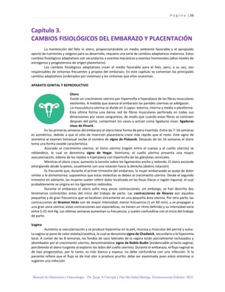P á g i n a | 26
Manual de Obstetricia y Ginecología. Dr. Jorge A Carvajal y Dra Ma Isabel Barriga. Decimotercera Edición. 2022.
Capítulo 3.
CAMBIOS FISIOLÓGICOS DEL EMBARAZO Y PLACENTACIÓN
La mantención del feto in útero, proporcionándole un medio ambiente favorable y el apropiado
aporte de nutrientes y oxígeno para su desarrollo, requiere una serie de cambios adaptativos maternos. Estos
cambios fisiológicos adaptativos son secundarios a eventos mecánicos y eventos hormonales (altos niveles de
estrógenos y progesterona de origen placentario).
Los cambios fisiológicos adaptativos crean el medio favorable para el feto, pero, a su vez, son
responsables de síntomas frecuentes y propios del embarazo. En este capítulo se comentan los principales
cambios adaptativos (ordenados por sistemas) y los síntomas que ellos ocasionan.
APARATO GENITAL Y REPRODUCTIVO
Útero
Existe un crecimiento uterino por hipertrofia e hiperplasia de las fibras musculares
existentes. A medida que avanza el embarazo las paredes uterinas se adelgazan.
La musculatura uterina se divide en 3 capas: externa, interna y media o plexiforme.
Esta última forma una densa red de fibras musculares perforada en todas sus
dimensiones por vasos sanguíneos, de modo que cuando estas fibras se contraen
después del parto, comprimen los vasos y actúan como ligaduras vivas: ligaduras
vivas de Pinard.
En las primeras semanas del embarazo el útero tiene forma de pera invertida. Entre las 7-16 semanas
es asimétrico, debido a que el sitio de inserción placentaria crece más rápido que el resto. Este signo de
asimetría al examen bimanual recibe el nombre de signo de Piskacek. Después de las 16 semanas el útero
toma una forma ovoide característica.
Asociado al crecimiento uterino, el istmo uterino (región entre el cuerpo y el cuello uterino) se
reblandece, lo cual se denomina signo de Hegar. Asimismo, el cuello uterino presenta una mayor
vascularización, edema de los tejidos e hiperplasia con hipertrofia de las glándulas cervicales.
Mientras el útero crece, aumenta la tensión sobre los ligamentos ancho y redondo. El útero asciende
emergiendo desde la pelvis, usualmente con una rotación hacia la derecha (dextro rotación).
Es frecuente que, durante el primer trimestre del embarazo, la mujer embarazada se queje de dolor
similar a la dismenorrea; suponemos que estas molestias se deben al crecimiento uterino. Desde el segundo
trimestre en adelante, las mujeres suelen referir dolor localizado en las fosas ilíacas o región inguinal, el cual
probablemente se origina en los ligamentos redondos.
Durante el embarazo el útero sufre muy pocas contracciones; sin embargo, se han descrito dos
fenómenos contráctiles antes del inicio del trabajo de parto. Las contracciones de Álvarez son aquellas
pequeñas y de gran frecuencia que se localizan únicamente en una pequeña área uterina. Por otra parte, las
contracciones de Braxton Hicks son de mayor intensidad, menor frecuencia (1 en 60 min), y se propagan a
una gran zona uterina; estas contracciones son esporádicas, no tienen un ritmo definido y su intensidad varía
entre 5-25 mm Hg. Las últimas semanas aumentan su frecuencia, y suelen confundirse con el inicio del trabajo
de parto.
Vagina
Aumenta la vascularización y se produce hiperemia en la piel, mucosa y músculos del periné y vulva.
La vagina se pone de color violeta/cianótica, lo cual se denomina signo de Chadwick, secundario a la hiperemia
local. A contar de las 8 semanas, los fondos de saco laterales de la vagina están parcialmente rechazados y
abombados por el crecimiento uterino, denominándose signo de Noble-Budin (evidenciable al tacto vaginal,
percibiendo el útero turgente al explorar los lados del cuello uterino). Durante el embarazo, el flujo vaginal es
de tipo progestativo, por lo tanto, es más blanco y espeso; no debe confundirse con una infección. Si la
paciente refiere que el flujo es de mal olor o produce prurito, debe ser examinada pues estos síntomas sí
sugieren una infección.
 