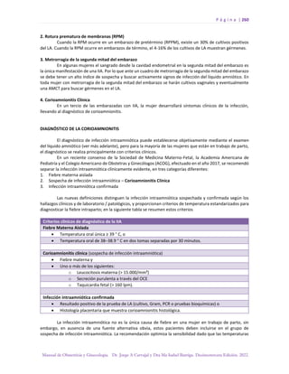 P á g i n a | 260
Manual de Obstetricia y Ginecología. Dr. Jorge A Carvajal y Dra Ma Isabel Barriga. Decimotercera Edición. 2022.
2. Rotura prematura de membranas (RPM)
Cuando la RPM ocurre en un embarazo de pretérmino (RPPM), existe un 30% de cultivos positivos
del LA. Cuando la RPM ocurre en embarazos de término, el 4-16% de los cultivos de LA muestran gérmenes.
3. Metrorragia de la segunda mitad del embarazo
En algunas mujeres el sangrado desde la cavidad endometrial en la segunda mitad del embarazo es
la única manifestación de una IIA. Por lo que ante un cuadro de metrorragia de la segunda mitad del embarazo
se debe tener un alto índice de sospecha y buscar activamente signos de infección del líquido amniótico. En
toda mujer con metrorragia de la segunda mitad del embarazo se harán cultivos vaginales y eventualmente
una AMCT para buscar gérmenes en el LA.
4. Corioamnionitis Clínica
En un tercio de las embarazadas con IIA, la mujer desarrollará síntomas clínicos de la infección,
llevando al diagnóstico de corioamnionitis.
DIAGNÓSTICO DE LA CORIOAMNIONITIS
El diagnóstico de infección intraamniótica puede establecerse objetivamente mediante el examen
del líquido amniótico (ver más adelante), pero para la mayoría de las mujeres que están en trabajo de parto,
el diagnóstico se realiza principalmente con criterios clínicos.
En un reciente consenso de la Sociedad de Medicina Materno-Fetal, la Academia Americana de
Pediatría y el Colegio Americano de Obstetras y Ginecólogos (ACOG), efectuado en el año 2017, se recomendó
separar la infección intraamniótica clínicamente evidente, en tres categorías diferentes:
1. Fiebre materna aislada
2. Sospecha de infección intraamniótica – Corioamnionitis Clínica
3. Infección intraamniótica confirmada
Las nuevas definiciones distinguen la infección intraamniótica sospechada y confirmada según los
hallazgos clínicos y de laboratorio / patológicos, y proporcionan criterios de temperatura estandarizados para
diagnosticar la fiebre intraparto; en la siguiente tabla se resumen estos criterios
Criterios clínicos de diagnóstico de la IIA
Fiebre Materna Aislada
• Temperatura oral única ≥ 39 ° C, o
• Temperatura oral de 38–38.9 ° C en dos tomas separadas por 30 minutos.
Corioamnionitis clínica (sospecha de infección intraamniótica)
• Fiebre materna y
• Uno o más de los siguientes:
o Leucocitosis materna (> 15.000/mm³)
o Secreción purulenta a través del OCE
o Taquicardia fetal (> 160 lpm).
Infección intraamniótica confirmada
• Resultado positivo de la prueba de LA (cultivo, Gram, PCR o pruebas bioquímicas) o
• Histología placentaria que muestra corioamnionitis histológica.
La infección intraamniótica no es la única causa de fiebre en una mujer en trabajo de parto, sin
embargo, en ausencia de una fuente alternativa obvia, estos pacientes deben incluirse en el grupo de
sospecha de infección intraamniótica. La recomendación optimiza la sensibilidad dado que las temperaturas
 