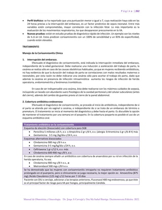 P á g i n a | 262
Manual de Obstetricia y Ginecología. Dr. Jorge A Carvajal y Dra Ma Isabel Barriga. Decimotercera Edición. 2022.
• Perfil biofísico: se ha reportado que una puntuación menor o igual a 7, cuya realización haya sido en las
24 horas previas a la interrupción del embarazo, es un factor predictivo de sepsis neonatal. Entre más
variables estén comprometidas, mayor correlación con la infección fetal. Lo más importante es la
evaluación de los movimientos respiratorios, los que desaparecen precozmente en la IIA.
• Nuevas pruebas: están en estudio pruebas de diagnóstico rápido de infección. Un ejemplo son los niveles
de IL-6 en LA. Estos predicen corioamnionitis con un 100% de sensibilidad y un 83% de especificidad,
cuando están elevados.
TRATAMIENTO
Manejo de la Corioamnionitis Clínica
1. Interrupción del embarazo.
Efectuado el diagnóstico de corioamnionitis, está indicada la interrupción inmediata del embarazo,
independiente de la edad gestacional. Debe realizarse una inducción o aceleración del trabajo de parto, la
cesárea se realiza sólo en caso de las causas obstétricas habituales, ya que en mujeres recibiendo antibióticos,
no hay evidencia de que la duración del trabajo de parto se correlaciones con malos resultados maternos o
neonatales; por esta razón no debe indicarse una cesárea sólo para acortar el trabajo de parto, dado que
además la cesárea en presencia de infección intraamniótica aumenta los riesgos de infección de herida
operatoria, endomiometritis y fenómenos trombóticos.
En caso de ser indispensable una cesárea, ésta debe realizarse con los máximos cuidados de asepsia,
incluyendo un lavado con abundante suero fisiológico de la cavidad peritoneal y del celular subcutáneo (antes
del cierre), además del cambio de guantes previo al cierre de la pared abdominal.
2. Cobertura antibiótica endovenosa
Efectuado el diagnóstico de corioamnionitis, se procede al inicio de antibióticos, independiente de si
el parto se atienda por vía vaginal o cesárea, e independiente de si se trata de un embarazo de término o
prematuro. El tratamiento se inicia al momento del diagnóstico y debe hasta el parto. Es discutible la opción
de mantener el tratamiento por una semana en el posparto. En la cobertura posparto es posible el uso de un
esquema antibiótico oral.
Tratamiento antibiótico en la corioamnionitis
Esquema de elección (biasociado) con cobertura para SGB
• Penicilina 5 millones c/6 h, e.v. o Ampicilina 2 gr c/6 h, e.v. (alergia: Eritromicina 1 gr c/6-8 h) más
• Gentamicina 3-5 mg /kg/día c/24 h, e.v.
Esquemas alternativos biasociados
• Clindamicina 900 mg c/8 h e.v.
• Gentamicina 3-5 mg/kg/día c/24 h, e.v.
• Ceftriaxona 1 gr c/12 h, e.v. más
• Clindamicina 600-900 mg c/8 h, e.v.
En caso de cesárea siempre añadir un antibiótico con cobertura de anaerobios por su rol en infección de la
herida operatoria, Ya sea:
• Clindamicina 900 mg c/8 h e.v., o
• Metronidazol 500 mgs c/8 h e.v.
Se ha demostrado que las mujeres con corioamnionitis intraparto no requieren tratamiento antibiótico
prolongado en el puerperio, pero si clínicamente se juzga necesario, la mejor opción es: Amoxicilina (875
mg) /Acido Clavulánico (125 mg) c/12 horas por 7-10 días
Paciente con DIU o cerclaje, adicionar a las terapias anteriores, Fluconazol 400 mg endovenoso, ya que éste
es el principal factor de riesgo para IIA por hongos, principalmente Cándida.
 