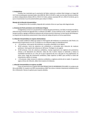 P á g i n a | 263
Manual de Obstetricia y Ginecología. Dr. Jorge A Carvajal y Dra Ma Isabel Barriga. Decimotercera Edición. 2022.
3. Antipiréticos
Estudios han mostrado que la asociación de fiebre maternal y acidosis fetal otorgan un riesgo del
12.5 % de encefalopatía neonatal (odds ratio [OR] 94, 95% CI 29-307) y cada uno de estos factores tendrían
un efecto independiente (fiebre OR 8.1, 95% CI 3.5-18.6; acidosis neonatal OR 11.5, 95% CI 5.0-26.5), por lo
que se recomienda el uso de acetaminofeno para reducir la fiebre.
Manejo de la Infección Intraamniótica:
El manejo de la IIA es variable y depende del contexto clínico en que haya sido diagnosticada.
a. Amenaza de Parto prematuro con membranas íntegras
El diagnóstico se hace en una paciente en trabajo de parto prematuro, con falla a la terapia tocolítica;
antes de iniciar tocolisis de segunda línea, se efectúa una AMCT. Si esta confirma la IIA, se debe suspender la
terapia tocolítica, agregar antibióticos (esquema de corioamnionitis) y favorecer la interrupción del embarazo.
La mayoría de los pacientes evolucionará a fase activa de trabajo de parto en forma espontánea.
b. Infección Intraamniótica en mujeres Asintomáticas
No existe evidencia sólida que apoye la interrupción del embarazo en prematuros sólo frente a la
demostración de gérmenes en el LA. El manejo va a ser diferente según la edad gestacional:
• > 34 semanas: interrupción del embarazo; es posible y deseable la vía vaginal.
• 30-34 semanas: inicio de cobertura con antibióticos y corticoides para inducción de madurez
pulmonar. Interrupción del embarazo en 48 horas. Privilegiar la vía vaginal.
• 24-30 semanas: inicio de cobertura antibiótica, manejo expectante con vigilancia de parámetros
clínicos y de laboratorio de infección. Cada día más in-útero mejora la sobrevida y reduce la
morbilidad neonatal en un 1-5%, por lo que la ganancia de uno o dos días es muy significativa. En
estos casos, luego del tratamiento antibiótico, debe repetirse la AMCT para verificar el éxito del
tratamiento y definir el manejo.
• < 24 semanas: debe iniciarse la cobertura antibiótica y vigilancia estricta de la madre. Si aparecen
signos clínicos de infección, debe interrumpirse el embarazo.
c. Infección intraamniótica en mujeres con RPO
Como se menciona en el capítulo ROTURA PREMATURA DE MEMBRANAS OVULARES, la incidencia de
IIA es alta (30%). En mujeres con RPO recomendamos AMCT de rutina e intentar tratamiento antibiótico de la
IIA o inflamación. Revisa el capítulo para mayores detalles.
 