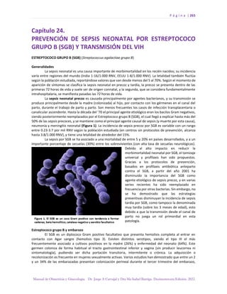 P á g i n a | 265
Manual de Obstetricia y Ginecología. Dr. Jorge A Carvajal y Dra Ma Isabel Barriga. Decimotercera Edición. 2022.
Capítulo 24.
PREVENCIÓN DE SEPSIS NEONATAL POR ESTREPTOCOCO
GRUPO B (SGB) Y TRANSMISIÓN DEL VIH
ESTREPTOCOCO GRUPO B (SGB) (Streptococcus agalactiae grupo B)
Generalidades
La sepsis neonatal es una causa importante de morbimortalidad en los recién nacidos; su incidencia
varía entre regiones del mundo (India 1-16/1.000 RNV, EEUU 1-8/1.000 RNV). La letalidad también fluctúa
según la población estudiada, reportándose valores que van desde menos del 5 al 70%. Según el momento de
aparición de síntomas se clasifica la sepsis neonatal en precoz y tardía, la precoz se presenta dentro de las
primeras 72 horas de vida y suele ser de origen connatal, y la segunda, que se considera fundamentalmente
intrahospitalaria, se manifiesta pasadas las 72 horas de vida.
La sepsis neonatal precoz es causada principalmente por agentes bacterianos, y su transmisión se
produce principalmente desde la madre (colonizada) al hijo, por contacto con los gérmenes en el canal del
parto, durante el trabajo de parto y parto. Son menos frecuentes los casos de infección transplacentaria o
canalicular ascendente. Hasta la década del ‘70 el principal agente etiológico eran los bacilos Gram negativos,
siendo posteriormente reemplazados por el Estreptococo grupo B (SGB), el cual llegó a explicar hasta más del
50% de las sepsis precoces, y se mantiene como el principal agente causal de sepsis (y muerte por esta causa),
neumonía y meningitis neonatal (Figura 1). La incidencia de sepsis precoz por SGB es variable con un rango
entre 0.23-3.7 por mil RNV según la población estudiada (en centros sin protocolos de prevención, alcanza
hasta 3.8/1.000 RNV), y tiene una letalidad de alrededor del 15%.
La sepsis por SGB se ha asociado a una mortalidad de entre 5 y 20% en países desarrollados, y a un
importante porcentaje de secuelas (30%) entre los sobrevivientes (con alta tasa de secuelas neurológicas).
Debido al alto impacto en reducir la
morbimortalidad neonatal por SGB, el tamizaje
universal y profilaxis han sido propuestos.
Gracias a los protocolos de prevención,
basados en profilaxis antibiótica anteparto
contra el SGB, a partir del año 2001 ha
disminuido la importancia del SGB como
agente etiológico de sepsis precoz, y en varias
series recientes ha sido reemplazado en
frecuencia por otras bacterias. Sin embargo, no
se ha demostrado que las estrategias
preventivas disminuyan la incidencia de sepsis
tardía por SGB, como tampoco la denominada
muy tardía (sobre los 3 meses de edad), esto
debido a que la transmisión desde el canal de
parto no juega un rol primordial en esta
patología.
Estreptococo grupo B y embarazo
El SGB es un diplococo Gram positivo facultativo que presenta hemolisis completa al entrar en
contacto con Agar sangre (hemolisis tipo 3). Existen distintos serotipos, siendo el tipo III el más
frecuentemente asociado a cultivos positivos en la madre (26%) y enfermedad del neonato (64%). Este
germen coloniza de forma habitual el tracto gastrointestinal inferior y vagina (sin producir leucorrea ni
sintomatología), pudiendo ser dicha portación transitoria, intermitente o crónica. La adquisición o
recolonización es frecuente en mujeres sexualmente activas. Varios estudios han demostrado que entre un 2
y un 34% de las embarazadas presentan colonización perineal durante el tercer trimestre del embarazo,
 