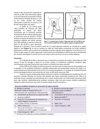 P á g i n a | 266
Manual de Obstetricia y Ginecología. Dr. Jorge A Carvajal y Dra Ma Isabel Barriga. Decimotercera Edición. 2022.
siendo la tasa de portación reportada en
Chile de un 20%. Esta colonización vaginal
es la que finalmente se trasmite e infecta
al feto durante el trabajo de parto; 1 a 2%
de los recién nacidos de madres
colonizadas se colonizan en el parto, y 1%
de ellos desarrollará una sepsis.
La ACOG en sus nuevas guías
sobre profilaxis de infección por SGB,
publicadas en agosto del 2019,
recomienda que la portación perineal
asintomática de las mujeres embarazadas
se determine entre las 36+0/7 y 37+0/7
semanas de gestación (dado que el valor
predictivo negativo del cultivo perineal
para SGB realizado ≤5 semanas antes del
parto es del 95-98 %, pero disminuye
después de 5 semanas). Esto se realiza a través de un cultivo obtenido mediante un torulado de la región
vaginal y anal (Figura 2), el cual se siembra en caldo de Todd-Hewitt enriquecido con ácido nalidíxico,
gentamicina y colistin, para aumentar la sensibilidad al eliminar agentes Gram negativos. A las 24 horas se re-
cultiva en agar sangre. El cultivo vaginal por sí sólo tendría una sensibilidad un 40% menor que la del obtenido
por muestra rectovaginal, lo mismo ocurre si se realiza cultivo corriente y no en un medio selectivo.
Prevención
En la década de los 80s se demostró que el tratamiento intraparto de madres colonizadas por SGB
reducía la tasa de contagio y sepsis en los recién nacidos; el tratamiento antibiótico intraparto sigue
constituyendo la principal intervención para reducir la incidencia de sepsis neonatal.
El año 1996 el CDC publicó las primeras guías de consenso para la prevención de esta patología, que
se basaban en dar profilaxis antibiótica a aquellas embarazadas que presentaban factores de riesgo o un
cultivo positivo para SGB realizado entre las 35 y 37 semanas de gestación. El resultado de la implementación
de esta estrategia demostró una prevención de hasta un 89% de las sepsis por SGB.
Todas las mujeres embarazadas deben realizarse el cultivo a la edad gestacional establecida (35 y 37
semanas), estando liberadas de hacerlo sólo aquellas que hayan presentado bacteriuria por SGB en el
embarazo actual o aquellas con antecedentes de un recién nacido previo con enfermedad invasiva por SGB,
pues ellas recibirán indefectiblemente profilaxis intraparto. Bajo esta guía reciben también antibióticos
intraparto todas las pacientes que estén cursando trabajo de parto prematuro.
Guía para profilaxis intraparto en prevención de sepsis neonatal
A.- Basado en tamizaje
(Protocolo usado en Hospital Clínico UC)
B.- Basado en factores de riesgo
(Protocolo usado en MINSAL)
ATB intraparto (sin necesidad de cultivo perineal) ATB intraparto si:
• Antecedente de RN previo con sepsis por SGB • Antecedente de RN previo con sepsis por SGB
• Bacteriuria SGB (*) • Bacteriuria SGB (*)
• Parto EG < 37 semanas (no es necesario con
cultivo negativo <5 semanas)
• Parto EG < 37 semanas
Hacer cultivo a las 36 -37 semanas: • RPM > 18 h
• ATB si cultivo (+) o • Fiebre intraparto > 38°C
• Rotura de membranas > 18 horas (no es
necesario con cultivo negativo <5 semanas)
• Fiebre intraparto > 38°C
* Se trata la ITU y además se coloca antibiótico intraparto
 
