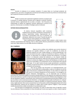 P á g i n a | 27
Manual de Obstetricia y Ginecología. Dr. Jorge A Carvajal y Dra Ma Isabel Barriga. Decimotercera Edición. 2022.
Ovarios
Durante el embarazo no se produce ovulación. El cuerpo lúteo es el principal productor de
progesterona y, por tanto, encargado de la mantención del embarazo durante las primeras 12 semanas hasta
que la placenta comienza a producir hormonas.
Mamas
Desde el comienzo de la gestación la glándula mamaria se prepara para
la lactancia. Es posible observar aumento de la irrigación y volumen mamario,
secreción láctea y pigmentación de la areola y el pezón. Con frecuencia, las
embarazadas se quejan de congestión mamaria, galactorrea y prurito en los
pezones, síntomas que se consideran fisiológicos para el embarazo.
SISTEMA MUSCULOESQUELÉTICO
El sistema músculo esquelético sufre numerosas
modificaciones secundarias al embarazo. Precozmente, se
produce hiperlordosis lumbar, hiperextensión de la
musculatura paravertebral (más aún en pacientes con
sobrepeso), abducción de los pies (“marcha de pato”) y
separación de las ramas pubianas en la sínfisis púbica.
Estas modificaciones fisiológicas ocasionan dolor pubiano y dolor lumbar como
síntomas característicos del embarazo. Para su alivio puede utilizarse paracetamol y medidas físicas como
calor local. Debe evitarse el uso de AINEs durante el embarazo.
PIEL Y FANÉREOS
Algunos de los cambios más evidentes que ocurren durante el
embarazo son aquellos relativos a la piel. En el abdomen, las estrías de
distención aparecen de color rosado-violáceas, en forma perpendicular a las
líneas de tensión de la piel, y luego se transforman en blancas y atróficas. En
general, se desarrollan en el segundo trimestre del embarazo y se pueden
atribuir a la distensión cutánea del abdomen y a los mayores niveles de
corticoesteroides del embarazo; dado que estos últimos tienen la capacidad de
disminuir la síntesis de colágeno y el número de fibroblastos en la dermis. Las
estrías son irreversibles y se correlacionan con las características de la piel de
cada mujer. El no subir mucho de peso ayuda parcialmente a prevenirlas.
Asociado a la aparición de estrías, las pacientes suelen quejarse de prurito leve
en relación con las lesiones.
Otro de los cambios más frecuentes es la hiperpigmentación, que
ocurre en más del 90% de las embarazadas y suele ser en general uno de los
signos más precoces y evidentes del embarazo. Es más notoria en mujeres de
piel oscura y no siempre desaparece en forma posterior. Los estrógenos son
fuertes inductores melanogénicos, y se ha observado que la hormona
estimulante de melanocitos (MSH) se encuentra elevada desde el final del segundo mes de gestación hasta el
término del embarazo. Cuando la mujer está embarazada se pierde la acción inhibitoria de la dopamina a nivel
del eje hipotálamo-hipófisis, aumentando como consecuencia la propiomelanocorticotrofina (POMC), con lo
que se produce como consecuencia éste fenómeno. La hiperpigmentación puede manifestarse en cualquier
sitio de la piel, pero ocurre principalmente en regiones sensibles a la influencia hormonal: pezones, areola,
vulva y región perianal. Otras zonas características son la línea parda umbilical (hiperpigmentación de la línea
media abdominal), melasma (en las mejillas) y la región sobre el labio superior (“bigote”). Como principal
medida de prevención se debe recomendar el uso de protector solar.
Son frecuentes las telangectasias aracnoideas, las cuales se desarrollan entre el segundo y quinto
mes de embarazo. Éstas se presentan en áreas drenadas por la vena cava superior, es decir, la parte superior
 