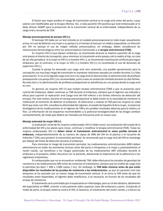 P á g i n a | 270
Manual de Obstetricia y Ginecología. Dr. Jorge A Carvajal y Dra Ma Isabel Barriga. Decimotercera Edición. 2022.
El factor que mejor predice el riesgo de transmisión vertical es la carga viral antes del parto, cuyos
valores son modificables por la terapia efectiva. Así, a toda paciente VIH positiva que esté embarazada se le
debe ofrecer HAART para la prevención de la transmisión vertical de la enfermedad, independiente de su
carga viral y recuento de CD4.
Manejo preconcepcional de parejas VIH (+)
El tamizaje VIH debe ser un test incluido en el cuidado preconcepcional en toda mujer sexualmente
activa; en caso de detectar una mujer o su pareja (+), el manejo se hará por un médico especialista. La infección
por VIH no excluye el uso de ningún método anticonceptivo; sin embargo, deben considerarse las
interacciones farmacológicas entre los anticonceptivos hormonales y la terapia antirretroviral (TAR).
En mujeres VIH (+) que deseen embarazo, se recomienda alcanzar la máxima supresión de la carga
viral previo al intento de concepción, para minimizar la transmisión entre pareja y de la madre al hijo, en caso
de ser ella portadora. Si la mujer es VIH (+) y hombre VIH (-), se recomienda inseminación artificial para lograr
embarazo; por el contrario, si la mujer es VIH (-) y hombre VIH (+) se recomienda el uso de donantes de
espermios VIH (-).
Cuando la pareja ha alcanzado una carga viral cero sostenida, una posible aproximación para la
concepción con muy bajo riesgo de transmisión es mantener relaciones sexuales sin condón durante 2 a 3 días
preovulación. Si no se ha logrado carga viral cero o la carga viral es desconocida, la administración de profilaxis
preexposición a la pareja VIH (-) es recomendado, junto a sexo sin protección limitado durante los días fértiles.
No está claro si la administración de profilaxis preexposición es beneficiosa en una pareja donde la carga viral
es cero.
En general, las mujeres VIH (+) que reciben terapia antirretroviral (TAR) y que se presentan para
control del embarazo, deben continuar su TAR durante el embarazo, siempre que el régimen sea tolerado y
eficaz para suprimir la replicación viral (carga viral del VIH inferior a los límites inferiores de detección del
ensayo). Por este motivo, durante el consejo preconcepcional se debe insistir en la necesidad de mantener la
medicación al momento de detectar el embarazo. Al seleccionar o evaluar el TAR para las mujeres en edad
fértil que viven con VIH, considere la efectividad del régimen, el estado de hepatitis B de la mujer, el potencial
teratogénico de los medicamentos en el régimen de TAR y los posibles resultados adversos para la madre y el
feto. La información de los esquemas recomendables y la potencial teratogenicidad de las drogas cambian
constantemente, de modo que deberá ser revisada con frecuencia ante un nuevo caso.
Manejo antenatal de mujer VIH (+)
La evaluación inicial de las mujeres embarazadas VIH (+) debe incluir una evaluación del estado de la
enfermedad del VIH y los planes para iniciar, continuar o modificar la terapia antirretroviral (TAR). Todas las
mujeres embarazadas VIH (+) deben iniciar el tratamiento antirretroviral lo antes posible durante el
embarazo, independientemente de su número de copias de ARN del VIH en el plasma o el recuento de
linfocitos T CD4, para prevenir la transmisión perinatal. Se recomienda que la carga viral del VIH se mantenga
por debajo del límite de detección durante el embarazo.
Para minimizar el riesgo de transmisión perinatal, los medicamentos antirretrovirales (ARV) deben
administrarse en todos los momentos (incluso antes del parto e intraparto) a la mujer y postnatalmente al
recién nacido. Los beneficios y los riesgos potenciales de los medicamentos ARV utilizados durante el
embarazo y el posparto, deben discutirse con la paciente, destacando la importancia de la adherencia a los
regímenes tratamiento.
En embarazadas que no se encuentran recibiendo TAR, debe efectuarse los estudios de genotipo de
resistencia a los medicamentos ARV antes de comenzar el tratamiento, siempre que los niveles de carga viral
lo permitan (es decir > 500 a 1.000 copias / mL). Sin embargo, la TAR debe iniciarse antes de que estén
disponibles los resultados de las pruebas de resistencia a los medicamentos, ya que la supresión viral más
temprana se ha asociado con un menor riesgo de transmisión vertical. Si se inicia la TAR antes de que los
resultados estén disponibles, el régimen debe modificarse, si es necesario, en función de los resultados del
ensayo de resistencia.
El tratamiento será controlado por el especialista en infectología, pero es rol del obstetra, idealmente
del especialista en MMF, orientar a esta paciente sobre aspectos clave del embarazo y parto, incluyendo el
modo de parto, la terapia materna contra el VIH, la lactancia, el tratamiento del recién nacido, y a futuro las
 