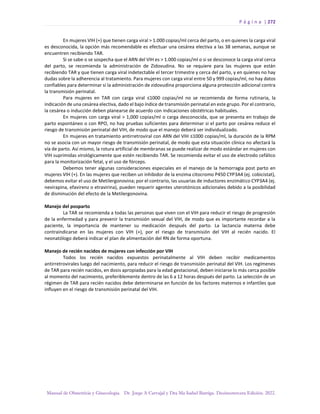 P á g i n a | 272
Manual de Obstetricia y Ginecología. Dr. Jorge A Carvajal y Dra Ma Isabel Barriga. Decimotercera Edición. 2022.
En mujeres VIH (+) que tienen carga viral > 1.000 copias/ml cerca del parto, o en quienes la carga viral
es desconocida, la opción más recomendable es efectuar una cesárea electiva a las 38 semanas, aunque se
encuentren recibiendo TAR.
Si se sabe o se sospecha que el ARN del VIH es > 1.000 copias/ml o si se desconoce la carga viral cerca
del parto, se recomienda la administración de Zidovudina. No se requiere para las mujeres que están
recibiendo TAR y que tienen carga viral indetectable el tercer trimestre y cerca del parto, y en quienes no hay
dudas sobre la adherencia al tratamiento. Para mujeres con carga viral entre 50 y 999 copias/ml, no hay datos
confiables para determinar si la administración de zidovudina proporciona alguna protección adicional contra
la transmisión perinatal.
Para mujeres en TAR con carga viral ≤1000 copias/ml no se recomienda de forma rutinaria, la
indicación de una cesárea electiva, dado el bajo índice de transmisión perinatal en este grupo. Por el contrario,
la cesárea o inducción deben planearse de acuerdo con indicaciones obstétricas habituales.
En mujeres con carga viral > 1,000 copias/ml o carga desconocida, que se presenta en trabajo de
parto espontáneo o con RPO, no hay pruebas suficientes para determinar si el parto por cesárea reduce el
riesgo de transmisión perinatal del VIH, de modo que el manejo deberá ser individualizado.
En mujeres en tratamiento antirretroviral con ARN del VIH ≤1000 copias/ml, la duración de la RPM
no se asocia con un mayor riesgo de transmisión perinatal, de modo que esta situación clínica no afectará la
vía de parto. Así mismo, la rotura artificial de membranas se puede realizar de modo estándar en mujeres con
VIH suprimidas virológicamente que estén recibiendo TAR. Se recomienda evitar el uso de electrodo cefálico
para la monitorización fetal, y el uso de fórceps.
Debemos tener algunas consideraciones especiales en el manejo de la hemorragia post parto en
mujeres VIH (+). En las mujeres que reciben un inhibidor de la enzima citocromo P450 CYP3A4 (ej. cobicistat),
debemos evitar el uso de Metilergonovina; por el contrario, las usuarias de inductores enzimático CYP3A4 (ej.
nevirapina, efavirenz o etravirina), pueden requerir agentes uterotónicos adicionales debido a la posibilidad
de disminución del efecto de la Metilergonovina.
Manejo del posparto
La TAR se recomienda a todas las personas que viven con el VIH para reducir el riesgo de progresión
de la enfermedad y para prevenir la transmisión sexual del VIH, de modo que es importante recordar a la
paciente, la importancia de mantener su medicación después del parto. La lactancia materna debe
contraindicarse en las mujeres con VIH (+), por el riesgo de transmisión del VIH al recién nacido. El
neonatólogo deberá indicar el plan de alimentación del RN de forma oportuna.
Manejo de recién nacidos de mujeres con infección por VIH
Todos los recién nacidos expuestos perinatalmente al VIH deben recibir medicamentos
antirretrovirales luego del nacimiento, para reducir el riesgo de transmisión perinatal del VIH. Los regímenes
de TAR para recién nacidos, en dosis apropiadas para la edad gestacional, deben iniciarse lo más cerca posible
al momento del nacimiento, preferiblemente dentro de las 6 a 12 horas después del parto. La selección de un
régimen de TAR para recién nacidos debe determinarse en función de los factores maternos e infantiles que
influyen en el riesgo de transmisión perinatal del VIH.
 
